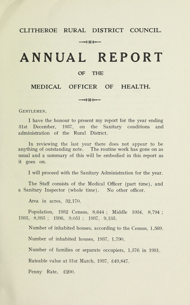 CLITHEROE RURAL DISTRICT COUNCIL. ANNUAL REPORT OF THE MEDICAL OFFICER OF HEALTH. Gentlemen, I have the honour to present my report for the year ending 31st December, 1937, on the Sanitary conditions and administration of the Rural District. In reviewing the last year there does not appear to be anything of outstanding note. The routine work has gone on as usual and a summary of this will be embodied in this report as it goes on. I will proceed with the Sanitary Administration for the year. The Staff consists of the Medical Officer (part time), and a Sanitary Inspector (whole time). No other officer. Area in acres, 32,170. Population, 1932 Census, 8,644 ; Middle 1934, 8,794 ; 1935, 8,935 ; 1936, 9,051 ; 1937, 9,135. Number of inhabited houses, according to the Census, 1,569. Number of inhabited houses, 1937, 1,790. Number of families or separate occupiers, 1,576 in 1931. Rateable value at 31st March, 1937, £49,847. Penny Rate, £200.