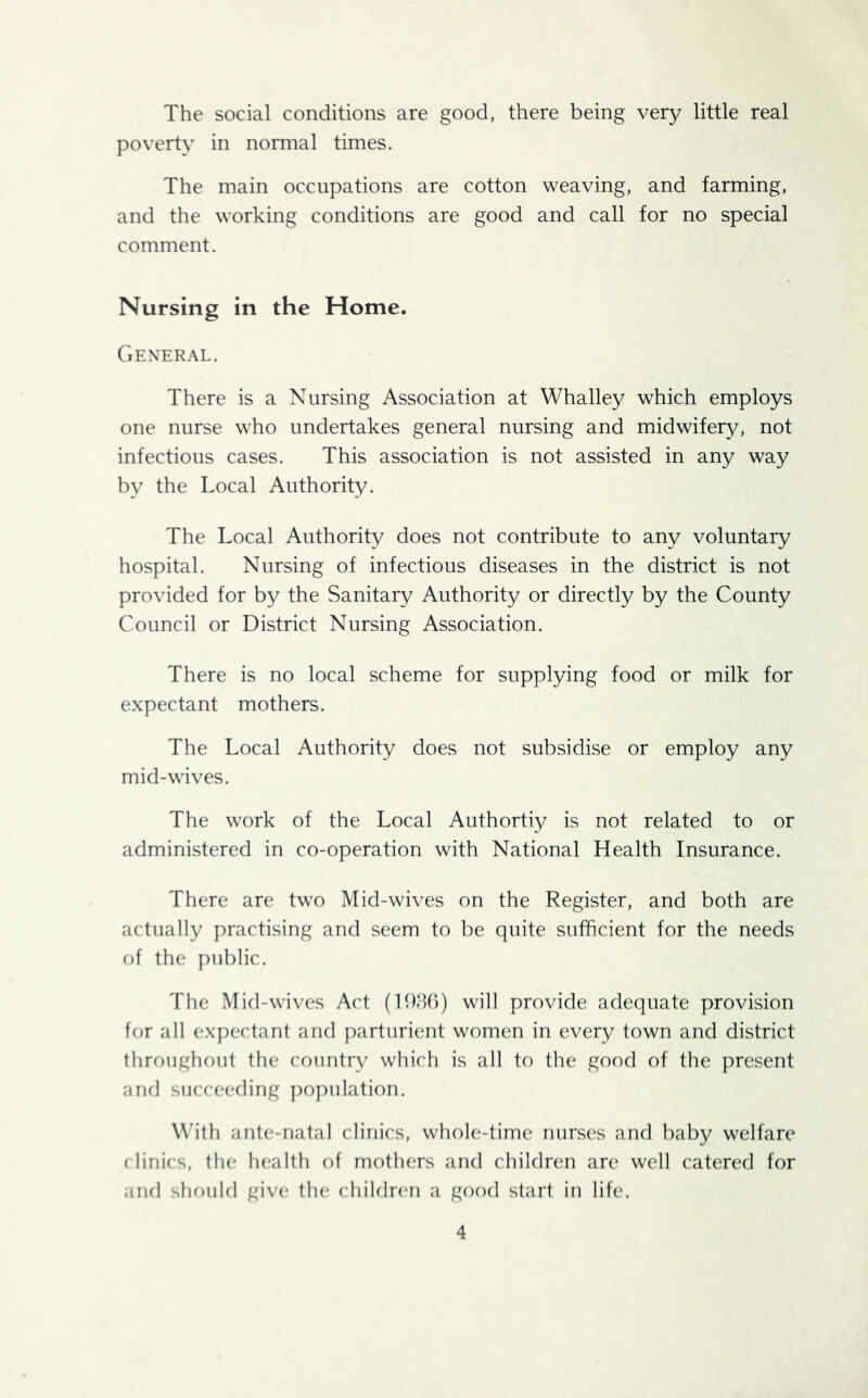 The social conditions are good, there being very little real poverty in normal times. The main occupations are cotton weaving, and farming, and the working conditions are good and call for no special comment. Nursing in the Home. General. There is a Nursing Association at Whalley which employs one nurse who undertakes general nursing and midwifery, not infectious cases. This association is not assisted in any way by the Local Authority. The Local Authority does not contribute to any voluntary hospital. Nursing of infectious diseases in the district is not provided for by the Sanitary Authority or directly by the County Council or District Nursing Association. There is no local scheme for supplying food or milk for expectant mothers. The Local Authority does not subsidise or employ any mid-wives. The work of the Local Authortiy is not related to or administered in co-operation with National Health Insurance. There are two Mid-wives on the Register, and both are actually practising and seem to be quite sufficient for the needs of the public. The Mid-waves Act (1936) will provide adequate provision for all expectant and parturient women in every town and district throughout the country which is all to the good of the present and succeeding population. With ante-natal clinics, whole-time nurses and baby welfare clinics, the health of mothers and children are well catered for and should give the children a good start in life.