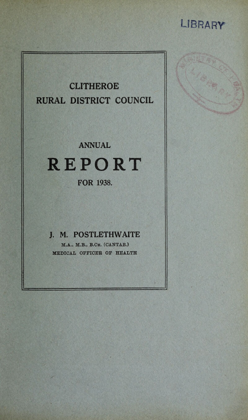 library CLITHEROE RURAL DISTRICT COUNCIL ANNUAL REPORT FOR 1938. J. M. POSTLETHWAITE M.A., M.B., B.Ch. (CANTAB.) MEDICAL OFFICER OF HEALTH
