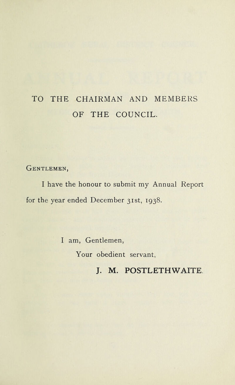 TO THE CHAIRMAN AND MEMBERS OF THE COUNCIL. Gentlemen, I have the honour to submit my Annual Report for the year ended December 31st, 1938. I am, Gentlemen, Your obedient servant, J. M. POSTLETHWAITE