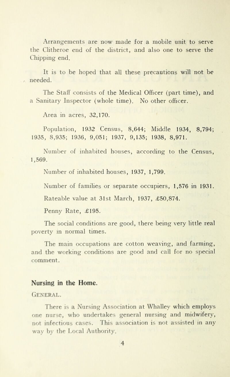 Arrangements are now made for a mobile unit to serve the Clitheroe end of the district, and also one to serve the Chipping end. It is to be hoped that all these precautions will not be needed. The Staff consists of the Medical Officer (part time), and a Sanitary Inspector (whole time). No other officer. Area in acres, 32,170. Population, 1932 Census, 8,644; Middle 1934, 8,794; 1935, 8,935; 1936, 9,051; 1937, 9,135; 1938, 8,971. Number of inhabited houses, according to the Census, 1,569. Number of inhabited houses, 1937, 1,799. Number of families or separate occupiers, 1,576 in 1931. Rateable value at 31st March, 1937, £50,874. Penny Rate, £195. The social conditions are good, there being very little real poverty m normal times. The main occupations are cotton weaving, and farming, and the working conditions are good and call for no special comment. Nursing in the Home. (iENERAL. There is a Nursing Association at Whalley which employs one nurse, who undertakes general nursing and midwifery, not infectious cases. 'J'his association is not assisted in any way by tlie Local Autliority.