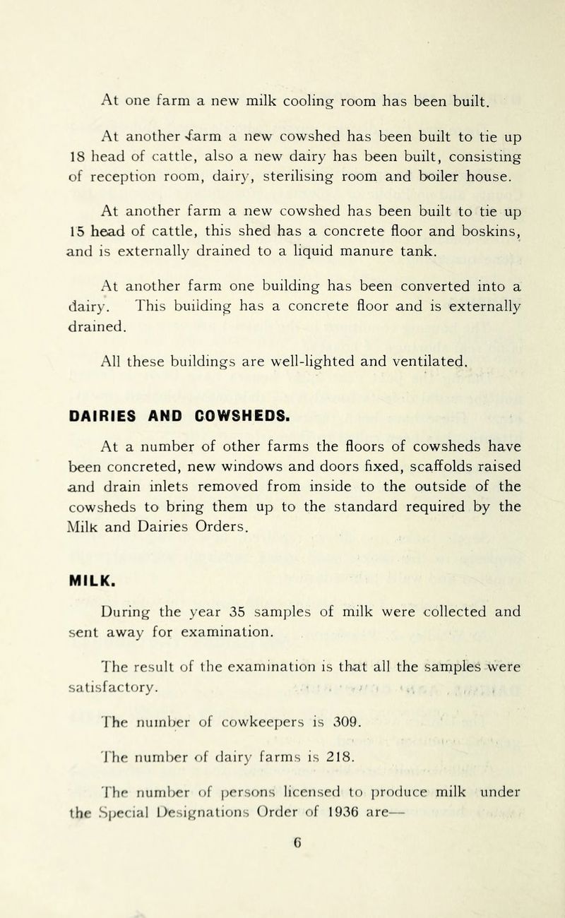 At one farm a new milk cooling room has been built. At another 'farm a new cowshed has been built to tie up 18 head of cattle, also a new dairy has been built, consisting of reception room, dairy, sterilising room and boiler house. At another farm a new cowshed has been built to tie up 15 head of cattle, this shed has a concrete floor and boskins, and is externally drained to a liquid manure tank. At another farm one building has been converted into a dairy. This building has a concrete floor and is externally drained. All these buildings are well-lighted and ventilated. DAIRIES AND COWSHEDS. At a number of other farms the floors of cowsheds have been concreted, new windows and doors fixed, scaffolds raised and drain inlets removed from inside to the outside of the cowsheds to bring them up to the standard required by the Milk and Dairies Orders. MILK. During the year 35 samples of milk were collected and sent away for examination. fl'he result of the examination is that all the samples were satisfactory. I'he number of cowkeepers is 309. 'J'he numlier of dairy farms is 218. 'I'he number of persons licensed to jirodiice milk under the Sjiecial Designations Order of 1936 are—