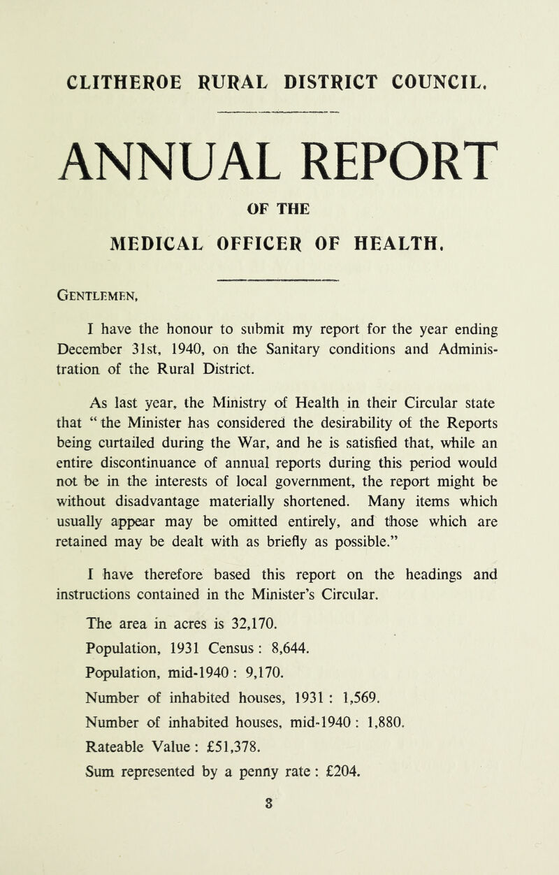 ANNUAL REPORT OF THE MEDICAL OFFICER OF HEALTH. Gentlemen, I have the honour to submit my report for the year ending December 31st, 1940, on the Sanitary conditions and Adminis- tration of the Rural District. As last year, the Ministry of Health in their Circular state that “ the Minister has considered the desirability of the Reports being curtailed during the War, and he is satisfied that, while an entire discontinuance of annual reports during this period would not be in the interests of local government, the report might be without disadvantage materially shortened. Many items which usually appear may be omitted entirely, and those which are retained may be dealt with as briefly as possible.” I have therefore based this report on the headings and instructions contained in the Minister’s Circular. The area in acres is 32,170. Population, 1931 Census: 8,644. Population, mid-1940 : 9,170. Number of inhabited houses, 1931 : 1,569. Number of inhabited houses, mid-1940 : 1,880. Rateable Value: £51,378. Sum represented by a penny rate: £204.