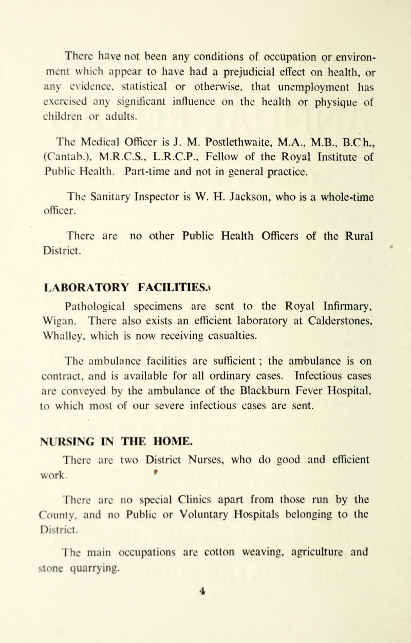 There have not been any conditions of occupation or environ- ment which appear to have had a prejudicial effect on health, or any e\idcnce. statistical or otherwise, that unemployment has exercised any significant influence on the health or physique of children or adults. The Medical Officer is J. M. Postlethwaite, M.A., M.B., B.Ch., (Cantab.), M.R.C.S., L.R.C.P., Fellow of the Royal Institute of Public Health. Part-time and not in general practice. The Sanitary Inspector is W. H. Jackson, who is a whole^ime officer. There are no other Public Health Officers of the Rural District. LABORATORY FACILITIES^ Pathological specimens are sent to the Royal Infirmary, Wigan. There also exists an efficient laboratory at Calderstones, Whalley, which is now receiving casualties. The ambulance facilities arc sufficient; the ambulance is on contract, and is available for all ordinary cases. Infectious cases are conveyed by the ambulance of the Blackburn Fever Hospital, to which most of our severe infectious cases are sent. NURSING IN THE HOME. There arc two District Nurses, who do good and efficient work. * There are no special Clinics apart from those run by the rounly, and no Public or Voluntary Hospitals belonging to the District. I he main occupations arc cotton weaving, agriculture and Slone quarrying.