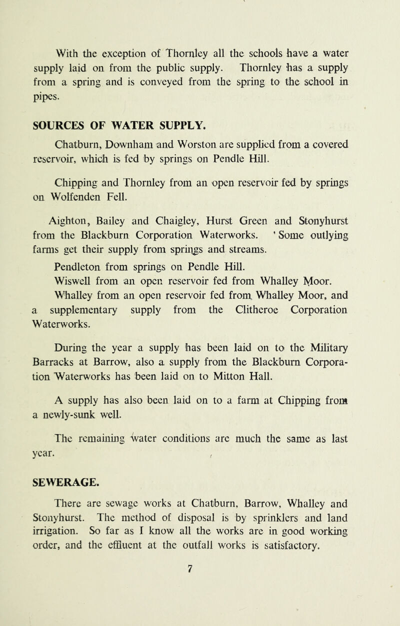 With the exception of Thornley all the schools have a water supply laid on from the public supply. Thornley has a supply from a spring and is conveyed from the spring to the school in pipes. SOURCES OF WATER SUPPLY. Chatburn, Downham and Worston are supplied from a covered reservoir, which is fed by springs on Pendle Hill. Chipping and Thornley from an open reservoir fed by springs on Wolfenden Fell. Aighton, Bailey and Chaigley, Hurst Green and Stonyhurst from the Blackburn Corporation Waterworks. ' Some outlying farms get their supply from spriiigs and streams. Pendleton from springs on Pendle Hill. Wiswell from an open reservoir fed from Whalley Moor. Whalley from an open reservoir fed from Whalley Moor, and a supplementary supply from the Clitheroe Corporation Waterworks. During the year a supply has been laid on to the Military Barracks at Barrow, also a supply from the Blackburn Corpora- tion Waterworks has been laid on to Mitton Hall. A supply has also been laid on to a farm at Chipping from a newly-sunk well. The remaining water conditions arc much the same as last year. SEWERAGE. There are sewage works at Chatburn, Barrow, Whalley and Stonyhurst. The method of disposal is by sprinklers and land irrigation. So far as I know all the works are in good working order, and the effluent at the outfall works is satisfactory.