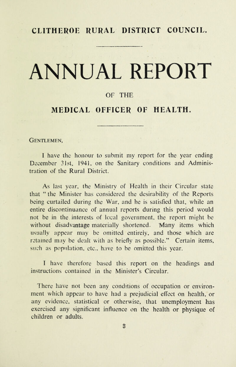 CLITHEROE RURAL DISTRICT COUNCIL. ANNUAL REPORT OF THE MEDICAL OFFICER OF HEALTH. Gentlemen, I have the honour to submit my report for the year ending December 31st, 1941, on the Sanitary conditions and Adminis- tration of the Rural District. As Iasi year, the Ministry of Health in their Circular state that “ the Minister has considered the desirability of the Reports being curtailed during the War, and he is satisfied that, while an entire discontinuance of annual reports during this period would not be in the interests of local government, the report might be without disadvantage materially shortened. Many items which usually appear may be omitted entirely, and those which are retained may be dealt with as briefly as possible.” Certain items, such as population, etc., have to be omitted this year. I have therefore based this report on the headings and instructions contained in the Minister’s Circular. There have not been any conditions of occupation or environ- ment which appear to have had a prejudicial effect on health, or any evidence, statistical or otherwise, that unemployment has exercised any significant influence on the health or physique of children or adults.