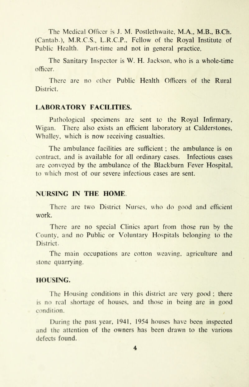 The Medical Odiccr is J. M. Postlcthwaitc, M.A., M.B., B.Ch. (Cantab.), M.R.C.S., L.R.C.P., Fellow of the Royal Institute of Public Health. Part-time and not in general practice. The Sanitary Inspector is W. H. Jackson, who is a whole-time officer. There are no other Public Health Officers of the Rural District. LABORATORY FACILITIES. Pathological specimens are sent to the Royal Infirmary, Wigan. There also exists an efficient laboratory at Calderstones, Whalley, which is now receiving casualties. The ambulance facilities are sufficient; the ambulance is on contract, and is available for all ordinary cases. Infectious cases are conveyed by the ambulance of the Blackburn Fever Hospital, to which most of our severe infectious cases are sent. NURSING IN THE HOME. There arc tw’o District Nurses, who do good and efficient work. There are no special Clinics apart from those run by the County, and no Public or Voluntary Hospitals belonging to the District. The main occupations are cotton weaving, agriculture and stone quarrying. HOUSING. riic Housing conditions in this district arc very good : there is no real shortage of hou.scs, and those in being are in good condition. During the past year, 1941, 1954 houses have been inspected and the attention of the owners has been drawn to the various defects found.