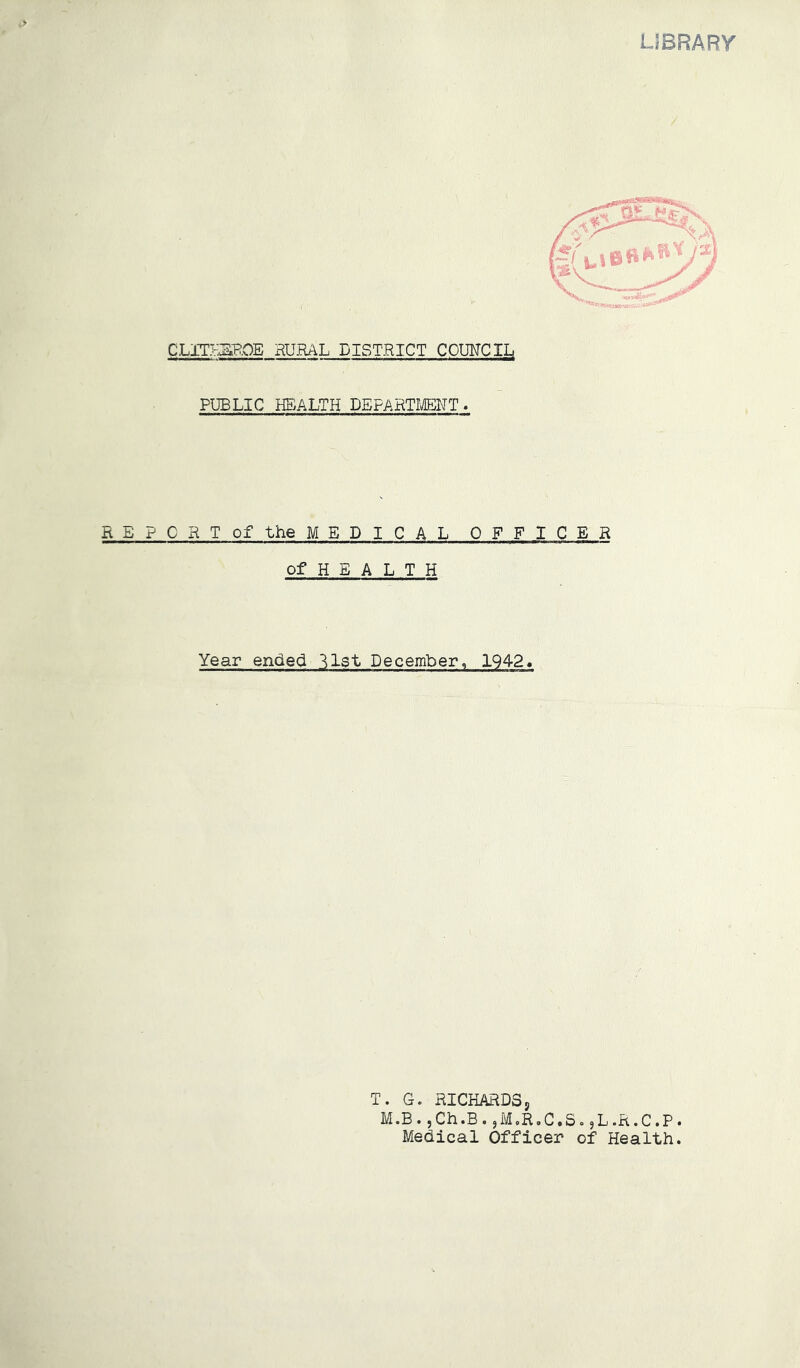 LIBRARY C.LmSi~B.OE HU.RAL DISTRICT COIMCIL PUBLIC HEALTH DEFAHTI^NT. REPORT of the MEDICAL OFFICER of H E A L T H Year ended list December, 1942* T. G. RICHARDSj M.B.jCh.B.^M.R.C.S.jL.R.C.P. Medical Officer of Health.