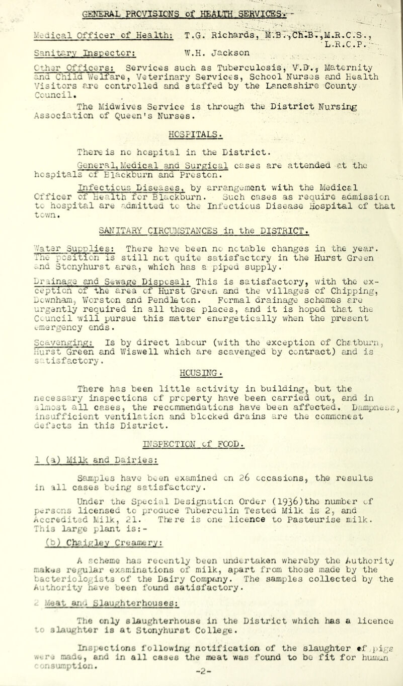 L.c-dical Officer of Health; Sanitsirv Inspector; T .G. Richards,''MVB7VCh'iB';',M.R.C .3 ., ■ LoR.C.P. W.H. Jackson . , . .. ’ Cthsr Officers; Services such as Tuberculosis, V'.Q'.j Maternity and Child V/eli^are, Veterinary Services, School Nurses and Health Visitors ru'e controlled and staffed by the Lancashire County Council. The Midwives Service is through the District Nursing Association of Queen's Nurses. HCSFITALS. There is no hospital in the District. General,Medical ana Surgical cases are attended at the hospitals cf Eiackburn and Preston. Infectious Diseases, by arrangement with the Medical Officer of Health for BlacITburn. Such cases as require admission to hospital are adniitted to the Infectious Disease Hospital of that town. SANITARY CIRCUIvISTANCES in the DISTRICT. Vater Supplies; There heve been no notable changes in the year. -ue position is still not quite satisfactory in the Hurst Green v-nd Stonyhurst area, which has a piped supply. Drainage ^d Sewage Disposal; This is satisfactory, with the ex- ception of the area of Hurst Green and the villages of Chipping, Downham, Vvorston and Pendleton. Formal drainage schemes are urgently required in all these places, and it is hoped that the Council will pursue this matter energetically when the present emergency ends. Scavenging; Is by direct labour {v\i±th the exception of Chatburn, Hurst Gr'een and Wiswell which are scavenged by contract) and is satisfactory. HOUSING. There has been little activity in building, but the necessary inspections of property have been carried out, and in -Lmost all cases, the recommendations have been affected. Dampness, insufficient ventilation and blocked drains are the commonest cefects in this District. INSPECTION of FOOD. 1 (a) Milk and Dairies; Sairplcs have b^.en examined on 26 occasions, the results in all cases being satisfactory. Under the Special Designation Order (1936)thG number of persons licensed to produce Tuberculin Tested Milk is 2, and /accredited Milk, 21. There is one licence to Pasteurise milk. This large plant is:- (b) Cha.i/'ley CrecLmery; A scheme has recently been undertaken whereby the Authority mak*j8 regular examinations of milk, apart from those made by the bacteriologists of the Dairy Compf^ny. The samples collected by the Authority have been found satisfactory. . Meat ajiu Slaughterhouses; The only slaughterhouse in the District which has a licence *g slaughter is at Stonyhurst College. Inspections following notification of the slaughter })igs rj made, end in all cases the meat was found to bo fit for human ' ..nsumption. -2-