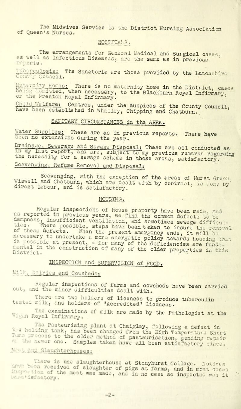 The Midwives Service is the District Nursing Association cf Queen's Nurses. hosf: The arrangements for Geaorai Medical and Surgical cases, Infectious Diseases, are the sarno as in previous I'r. s crs • Ttie Sanatoria are those provided by the Lancathirc teicT.' Council. AThere is no maternity home in the District, cases ceil.. : c^rsituea, when necessary, to the Blackburn Royal Infirmarv, cr cne Rreston Royal Infirmary. ^ Chl?.a have JZgITare;_ Centres, under the auspices of the County Council oeen established in Whalley, Chipping and Chatburn., 9 SANITARY CIRCUIvISTAJTCES in the AREA, water Supplies; These are as in previous reports. There have bcu-n nc exti-nsicns auring the year. Sewage Disposal; These fre all conducted as in my ir.st report, ana are, subject to my previous remarks regarding tn^ necc-ssity for a sewage scheme in those areas, satisfactory. Scavenging, Refuse Removal end Disposal; Scavenging, with the exception of the areas of Kurst Gr tiswell and Chatburn, which are dealt with by contract, ip do-- Qirect labour, and is satisfactory. ' ' ' 01.1,, dy HCySBTG^. Regular inspections cf house property ha.ve been mace, and c.s repertoQ in previous years, we find tho common defects to bo Ccimpnvjss, insufficient ventilation, and somotimes sewao-e difflca’l- possible, steps have been t aken to insure the .iromovn' 01 these defects. V/hen the present emergoncy ends, it will be necessary^ to undertake a mor.j energetic policy towards hous.in'-^ t'^ar 13 l oosibic at present, for many of tho doficiencies are frnda- n.cin.,al in the construction of many of the older properties in this Ii;SPECTICN and SUPERVISICN of FOOD. I'.Ij. T>oi ries and Cow sheds; out, hv^el^l-ur inspections of farms and cowsheds have been carried ..nu the miinor difficulties dealt with. Th.^re cre tv;o hclders of licences to produce tuberculin tecLce miDi., anu holders of Accredited'* licences. ^The examinations of milk aro made by the Pathologist at the ’■I 'iJi noyal Infirmary. . icing plant at Chaigloy, following a defect in 3 r.r . ..ng tank, has been changed f ji'om the High T.-mpe,nature Short 1‘- wtho^older method of pasteurisation, pending rupc ir .-icW-r one. Samples taken have all been satisfactory .jinot. “ GLiughtorhouscai ^ is one slaughterhouse at Stonyhurst College. Notices - - ‘n r».ceivou of slaughter of pigs at farms, and In mo3t cusjs y>i. Cl the meat was maue, ana in no case so inspected vu.s it, . f f-1 nr-j x' ' -« -2-