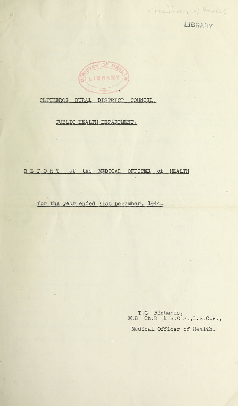 Lii^RARV’ CLITHERQE BmAL DISTRICT COUITGIL. PUBLIC HEALTH DEPARTMEITT. REPORT of the MEDICAL OFFICER of HEALTH for the year ended ^Ist December, L944. ToG Richa’r’ds, M«B Ch,B. ;-]V. K„C 3. jL.n.CoP., Medical Officer of Health