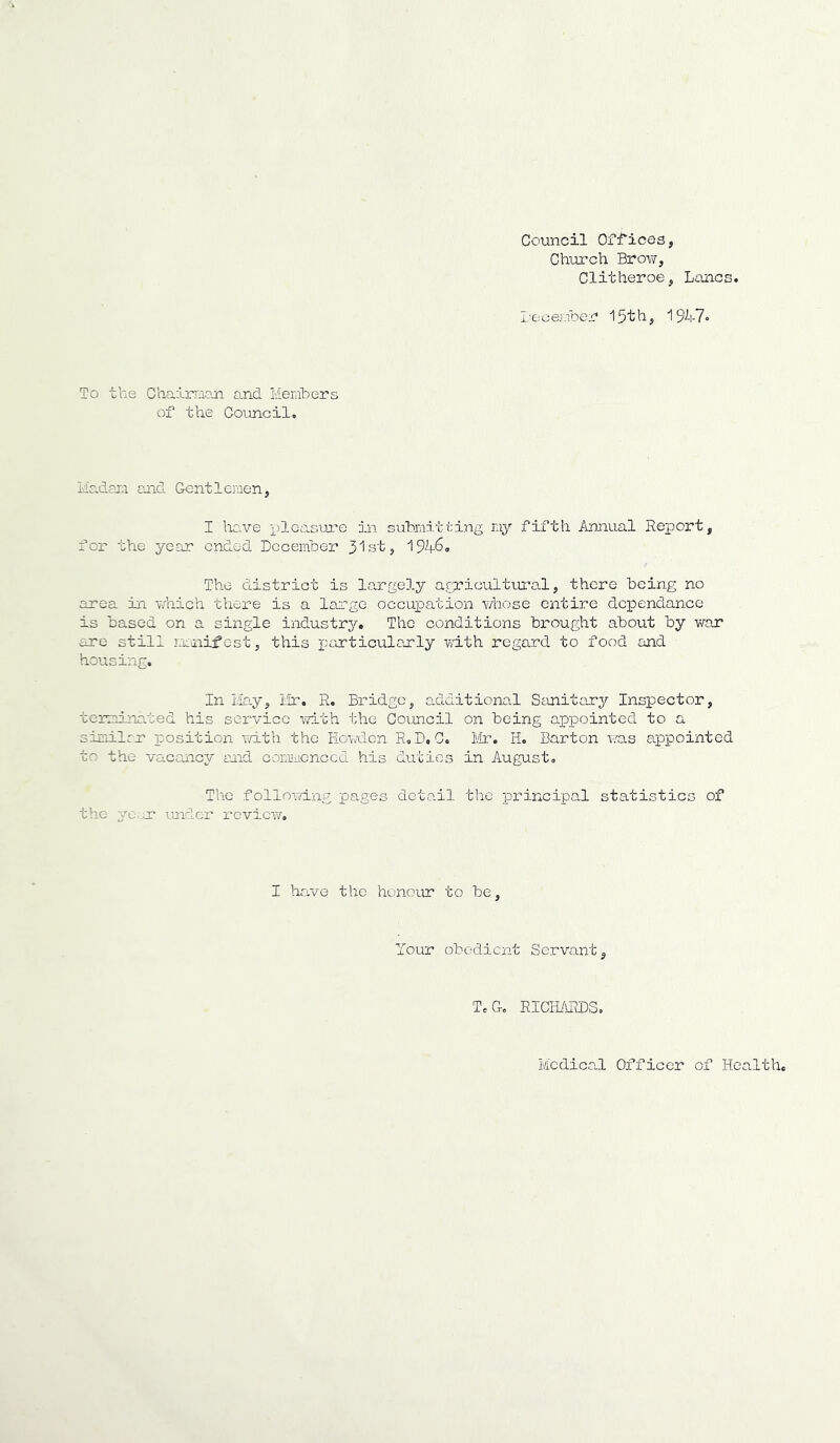 Council Offices, Church Brov/, Clitheroe, Lancs. I'eoenber i5'th, To the Chairraan and Members of the Coimcil. Madam mid Gentlemen, I ho.ve pleasTxre in submitting my fifth /innual Report, for the year ended December 3’lst, 1946® The district is largely a.gciGultural, there being no area in v/nich thex’e is a large occuioation whose entire dcpendance is based on a single industry. The conditions brought about by war are still rmnifc-st, this particularly with regard to food and housing. In Mo.y, Mr. R. Bridge, additional Stmitojry Inspector, terminated his service \7ith the Council on being appointed to a similrr position T/ith the Howden R, D, C. Mr. H. Barton v/as appointed to the vacmicy mid coimucnccd his duties in August. The follomiig pages deta.il the x^rincipal statistics of the ye. nr imdcr review. I have the honour to be. Tour obedient Servant, T.G, RICH/iRDS,