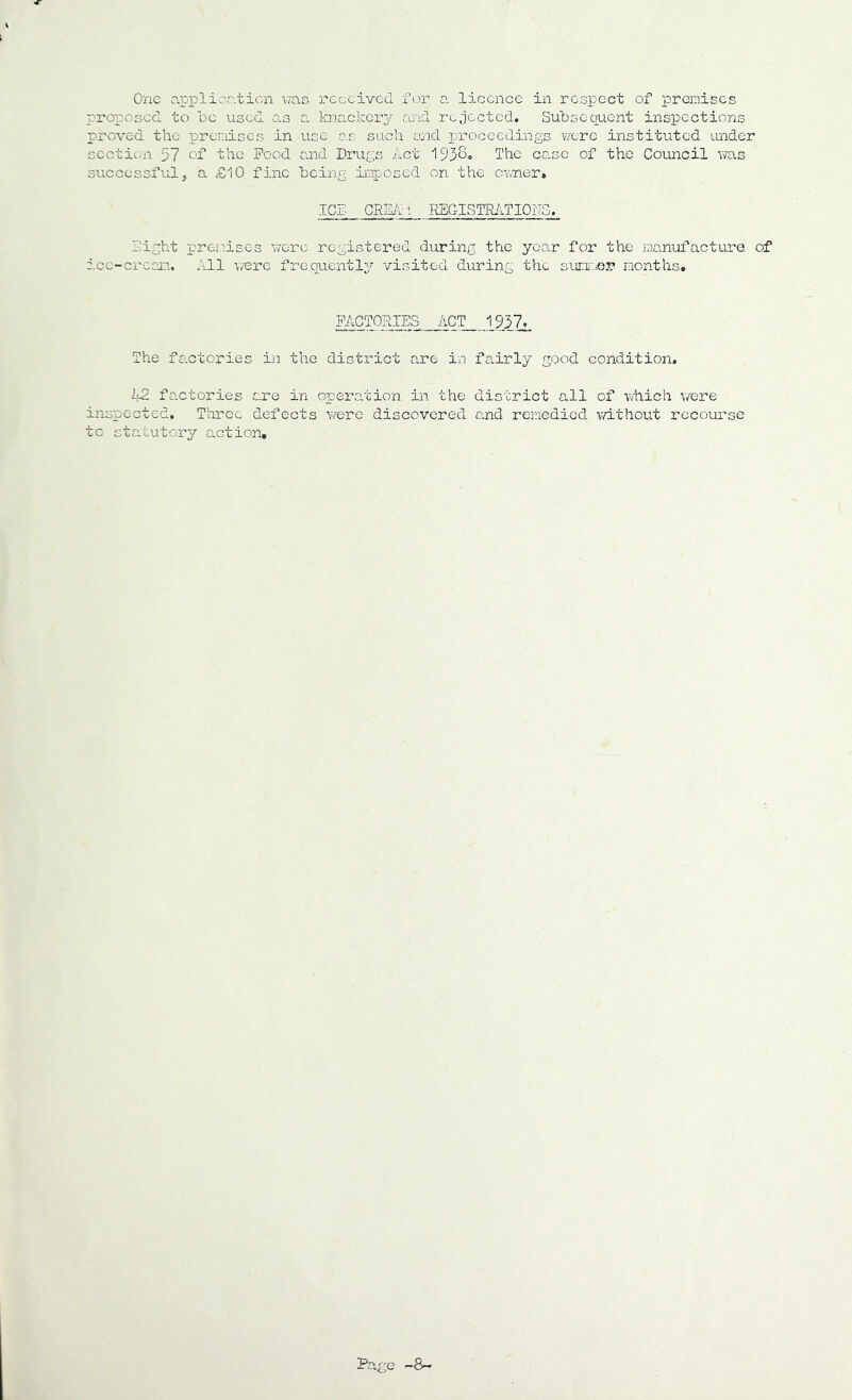 One a.pplicc.ticn wns received for a licence in respect of premises proposed to be used as a knackery and rejected. Subsequent inspections proved the premises in use as such ceid proceedings were instituted under section 37 ef the Pood and Drugs Act 1938o The co.se of the Council was successful j a £10 fine being iaaposed on the cnTler^ ICE CRUb'l REGISTRifnONG. Eight prer.aises were registered during the year for the manufacturQ of icc-ci'ear.i. All were fregucntl^^ visited during the suni:.ie.r months. FACTORIES ACT 1937. The fo.ctories iia the district are in fairly good condition. 42 factories o-re in operation in the district all of vfhich v/ere inspected, T’orce defects were discovered o.nd remedied without recourse to statutory action.