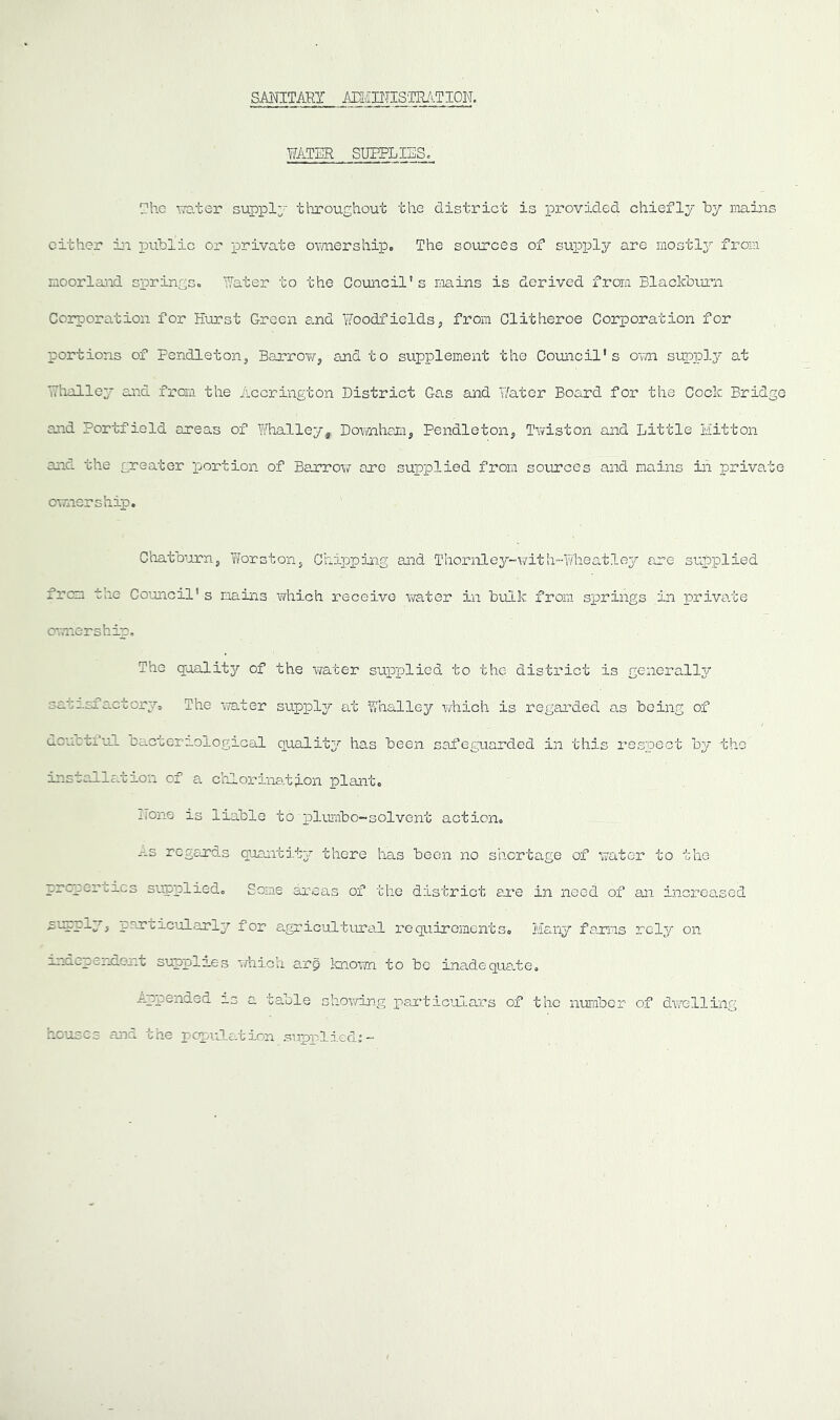 SANITARY ANI/inTISTR/^-TION. WATER supplies; The TO.ter supply throughout the district is •pi’ovided chiefly by mains cither iji public or private omiership. The sources of supply are mostl^^ from moorlaiid springs.. Water’ to the Council’s mains is derived from Blackbi.u’n Coipioration for Hurst Green e.nd Woodfields, from Clitheroe Corporation for portions of Pendleton, Barrow, and to supplement the Council's OT/n supply at Whalley and from the Accrington District Gas and Water Board for the Cock Bridge and Portfield areas of Whalley, Downham, Pendleton, Twiston and Little Mitton and the greater portion of Barrow are supplied from sources and mains in private ownership. Chatburn, Iforston, Chi]pping and Thor,nley-\?ith~-Wheatley are supplied from the Council's mains which receive v^^ater in bulk from springs in priva.te OTTiiership, The qualit3/- of the water supplied to the district is generall3r sasasfactory. The -vTater suppl3r at Whalley avhich is regarded as being of douctful Dacteraological qualit3^ has been safeguarded in this respect b3' the installfcecion of a chlorination plant. none is liable to T)limibo~solvent action. -'-s regards quantit3r there has been no shortage of water to the properties supplied. Some areas of the district are in need of an increased suepl3^, particularly?- for agricultvral requirements. Maiij?- farms rely on independent supplies which arp Icnorm to be inadequa.te. Appended as a table shov/ing partic^alars of the number of dwelling houses and the pcpi-JLa.tion supplied^-