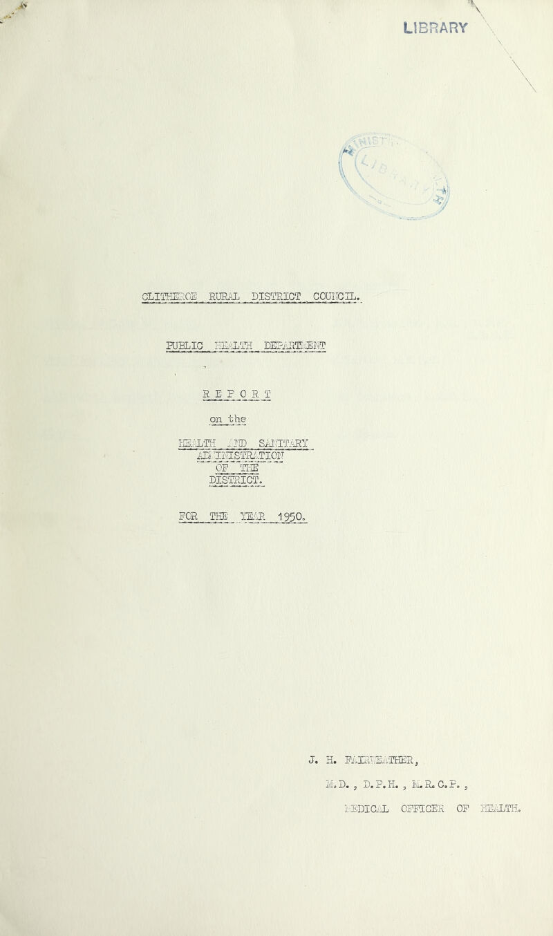 LIBRARY GLIIHEFlOE RW.KL DISTRICT COUIIGIL. FUHLIG EE./-LTH . DEETRlTLIHiMT R E P 0 R T on the mium iiiD SAincTiRY i5]^I'-]ISTRi...TI0N DISTRICT» FOR THE' IILAR 1950» J. H. FAIRRDivTHER, Mo D. , D. P. H. , M. R« C, Po , ilBDIC.ii OFFICER OF HIDTLTH.