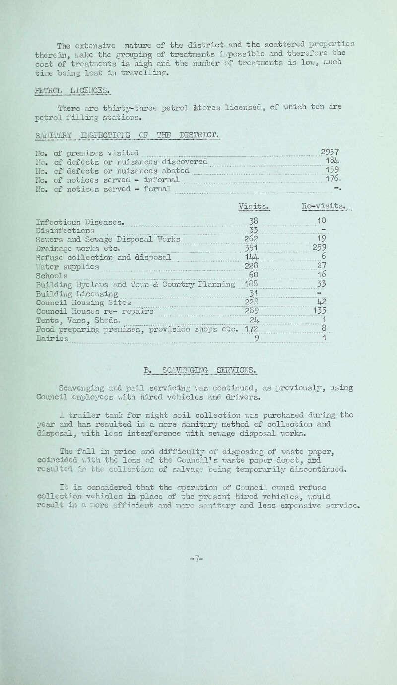 The ex-tensive nat-ure of the district and the sca.ttercd ]properties therein, noire the grouping of treatments Xipiossihlc and therefore the cost of treatments is high aa-^d the number of treatments is lou, much time being lost in tra.velling. PETROL LICENCES. There ajre thirt3r-three petrol Stores licensed, of nhich ten are petrol filliiTg stations. S:u'!lTiJlT mSFECTIOIIS OP THE DISTRICT. I'To. of premises visited 2957 Ro, of defects or nuisaaaces discovered ITo. of defects or nuisances abated '159 IIo. of notices served - informal.... 17^0 Rc. of notices served - fomal -• Visits. Re-visits. Infectious Diseases. .... 3§, . I® Disinfections ^ 33 “ Seuers and Seuage Disposal Works 262 19 Dra.inage norks etc. 35.1 ?59 Refuse collection and dispose,! li|4 6 Vater supplies ,228 27 Schools 66 16 Building Byeiaus and To\;n & Countrrr Planning 188 33 Buildi^g Licen sing 3.1 . Council Housing Sites 228 42 Council Houses re~ repairs 289 135 Tents, Vans, Sheds. 24 1 Pood preparing premises, provision shops etc. 172 8 Dairies 9 1 B. SClViriTGIWC- SERVICES. Scavenging and pail servicing uas continued, as previously, using Council employees nith hired vehicles and drivers. trailer tank for night soil collection nas purchased during the y^ar and has resulted in a more sanitary method of collection and disposal, with less interference -with seuage disposal nTorks. The fall in inrice and difficulty of disposing of naste paper, coincided vith the loss of the Council’s naste paper depot, and resulted xo bhc collection of salvage being temporctrily discontinued. It is considered that the operation of Council onned refuse collection vehicles in place of the present hired vehicles, nould result in a more efficient and more sanitary and less expc.nsive service. -7-