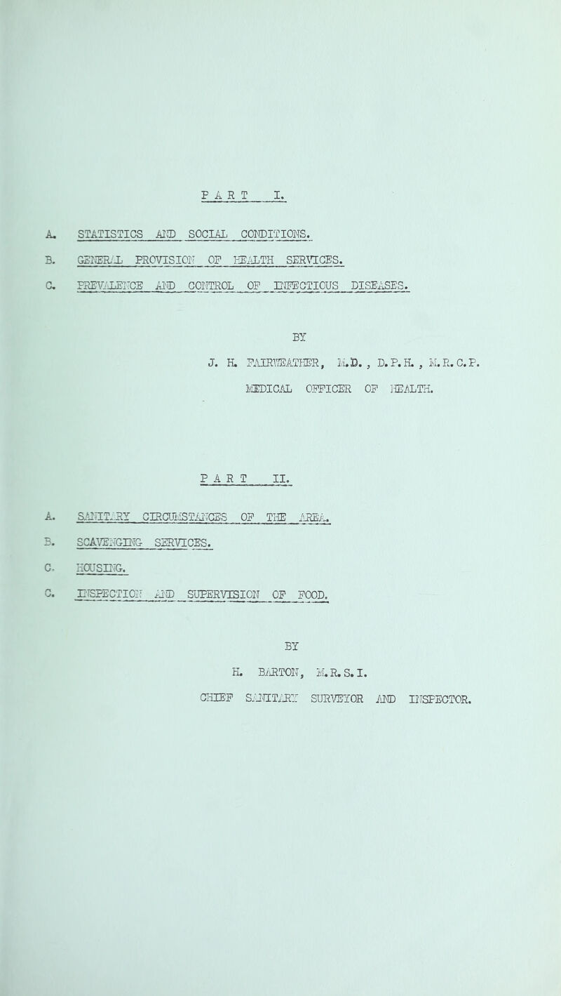 A. STATISTICS AICT) SOCIAL COKDITIONS. B. SBKER/X PROVISION OF SPR^T:CES, C. PREV/JP^ITCE APD COI-?TROL OF lUPBGTIOUS DISEASES. BY J. H. mRl^TBPR, 2A33. , D.P.H., M.R.C.P. lEEDICAL OFFICER OF liEiiLTH. PART II. A. SAITIT.:RY CIRCUI',!STiATGES OF THE iiREA. B. SCAVE:2CIMG- SERVICES. C. HOUSDTG. EiSPECTIOZ; ^JID SUPERVISION OF FOOD. BY H. BiiRTOE, IvI.R.S.I. CHIEF SiHIITiJZY SURVEYOR /lED IHSPECTOR.