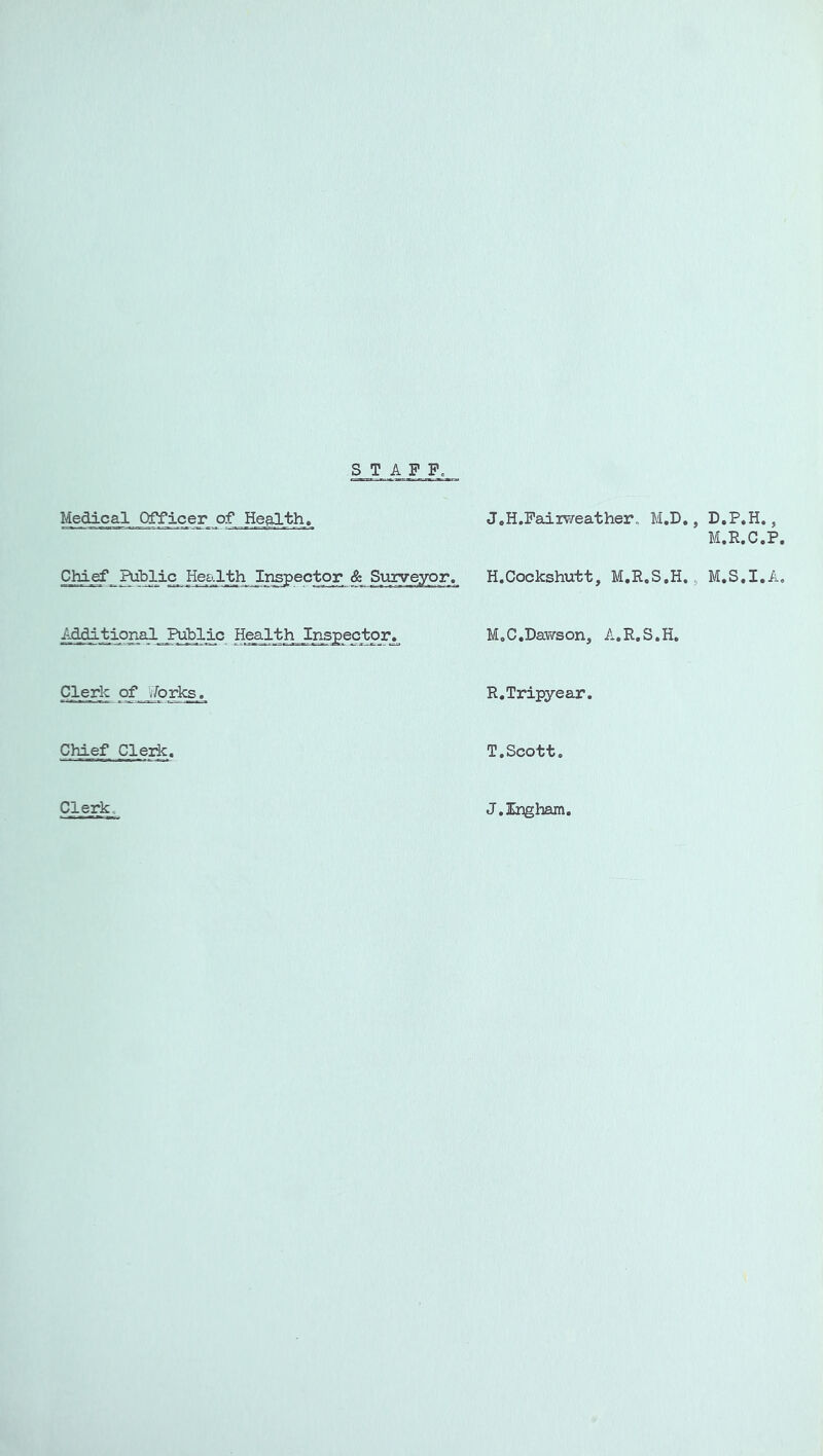 S T A F F, Medical Officer of Health. J.H.Faiiv/eather. M.D,, D.P.H., M.R.C.P, H.Cockshutt, M.R.S.H., M.S.I.A, Hes-lth Inspector. MoC.Dav/son, A.R.S.H. Clerk of jforl^g .^ R.Tripyear. Chief Clerk, T.Scott. Clerko J.Ingham,