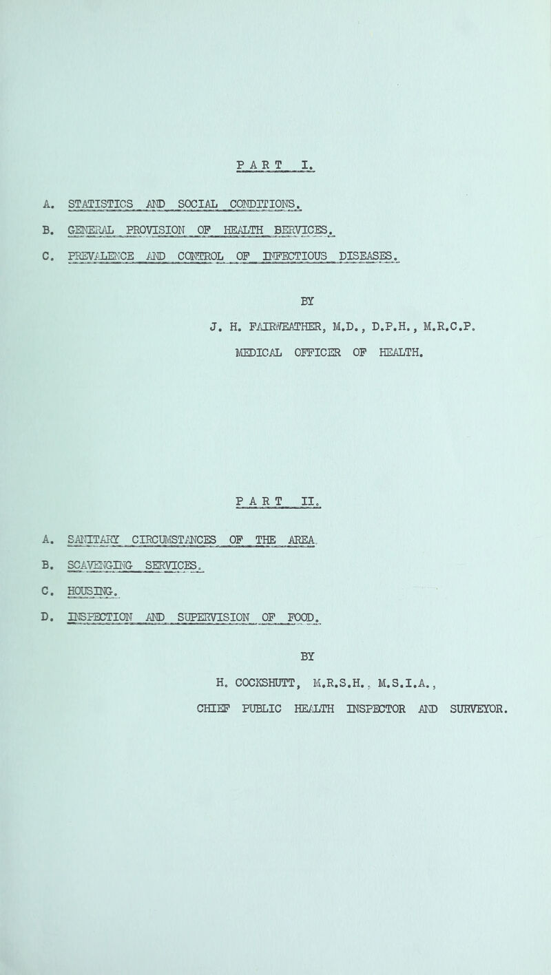 PART I, A. STATISTICS _ AM) .. SOCIAL COIOrilONS. B. GEMEHAL. _ PROVISION OF HEALTH BEEIVIC^._ C. PBSV/JiEMCE AND CCNTROL OF INFECTIOUS DISEASES.^ m J. H. FAIEmTHER, M.D., D.P.H., M.R.C.P. MEDICAL OFPICER OP HEALTH. PART II. A. SmTAHI CIRCm'IST/NCES OF THE AREA. B. SCAVEI'IGING SERVICES. C. TOSINGo D. PiSIECTION AND SUPERVISION OF FOOD. BY H, COCKSHUTT, M.R.S.H., M.S.I.A., CHEEP PUBLIC HE/IjTH INSPECTOR AND SURVEYOR.