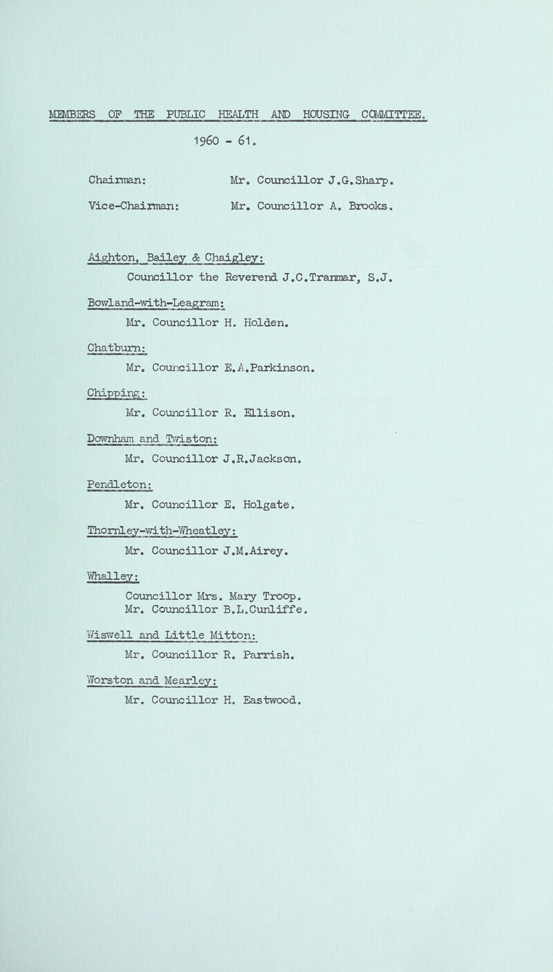 miBERS OF THE PUBLIC HEALTH AMD HOUSU^G CCMICCTTES. 1960 - 61. Chaiiman: Mr, Coiincillor J.G.Shai*p, Vice-Chairman; Mr. Councillor A, Brooks. Ai^hton, Bailey &. Chaigley; Co\incillor the Reverend J.C.Traninar, S.J, BoY/land-with-Leagram; Mr. Councillor H. Holden. Chatbum; Mr. Councillor E, A,Parkinson. Chipping; Vix, Coijncillor R. Ellison, Downham and P^Tiston; Mr, Councillor J.R.Jackson. Pendleton: Mr. Councillor E. Holgate. Thomley-with-Wheatley; Mr, Councillor J.M.Airey. Whalley; Covincillor l\hrs, Mary Troop. Mr, Covincillor B.L.Cunliffe. T/iswell and Little Mitton: Mr. Covincillor R, Parrish. Worston and Mearley; Mr. Covincillor H. Eastwood.