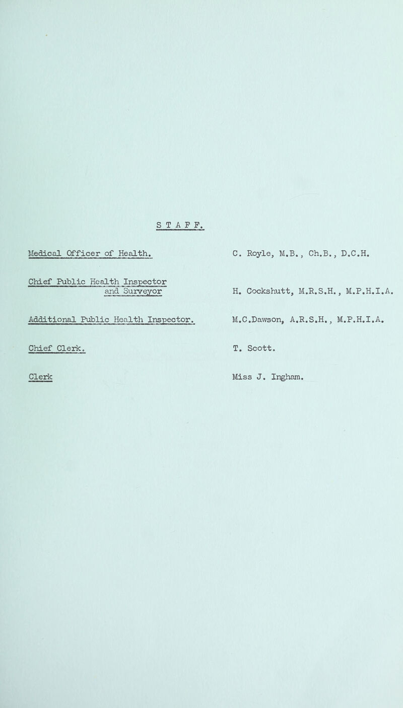 STAFF. Medical Officer of Health. Chief Public Health Inspector and Surveyor AdditionaJ. Public Health Inspector. Chief Clerk. Clerk C. Royle, M.B., H. Cockshutt, M M.C,Dawson, A,R T. Scott. Miss J. Ingham. Ch.B., D.C.H. .R.S.H., M.P.H.I.A. .S.H., M.P.H.I.A.
