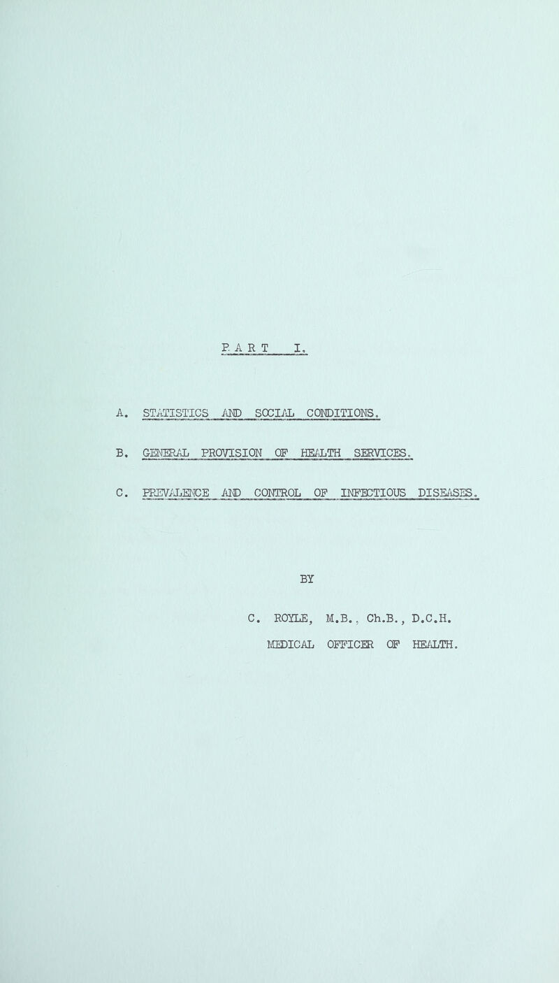 BART I, STATISTICS ARP SOCI/iL CONDITIONS. B. GENERAL PROVISION OF HEiJ^TH SERVICES, C. PPBWIiENCE I\m CONTROL OF IKFBCTIOUS DISE/iSES, BY C. ROYLE, M.B., Ch.B., D.C.H.