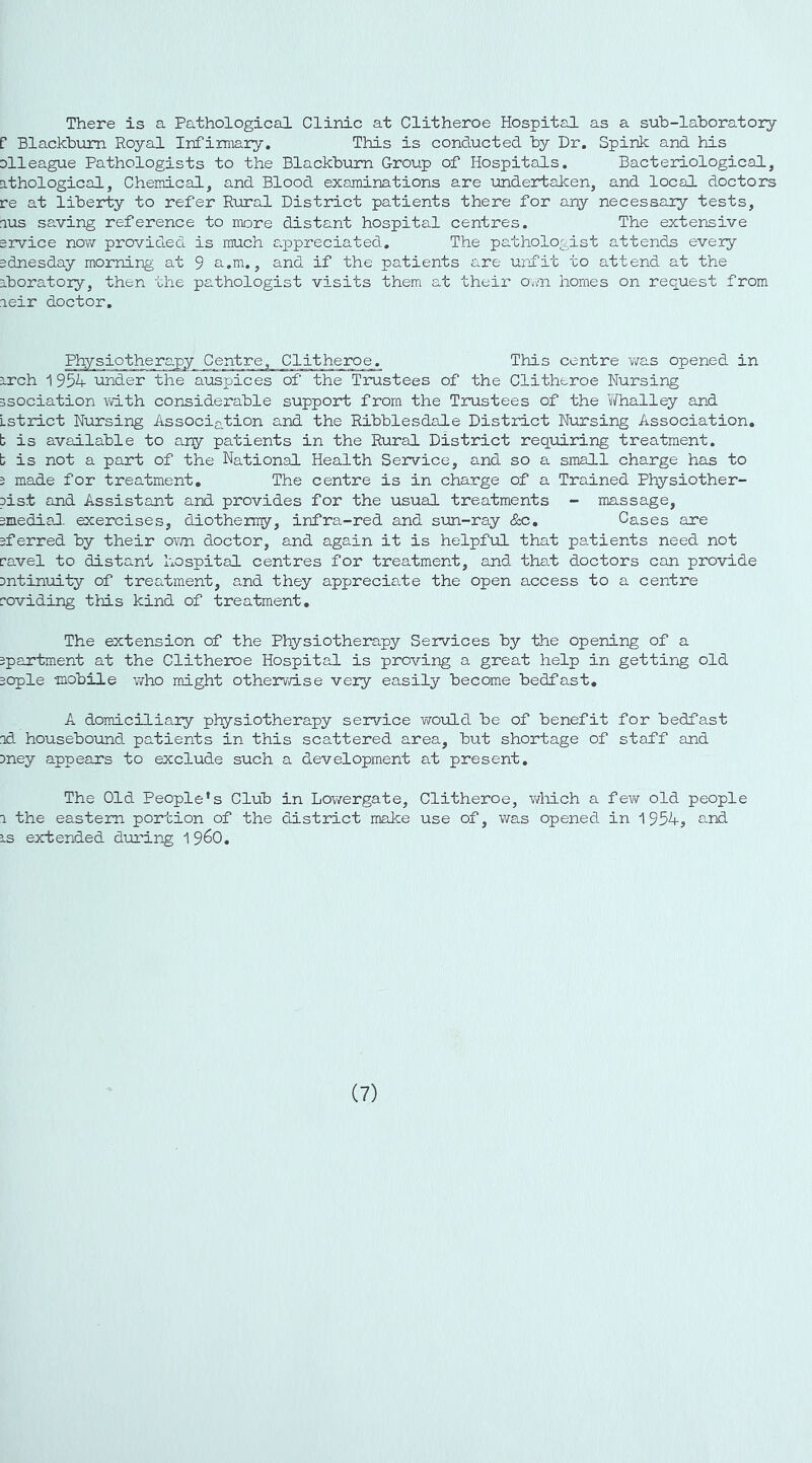 There is a Pathological Clinic at Clitheroe Hospital as a suh-laboratory f Blackhum Royal Infirmary. This is conducted hy Dr. Spink and his Dlleague Pathologists to the Blackburn Group of Hospitals. Bacteriological, athological, Chemical, and Blood examinations are undertaken, and local doctors re at liberty to refer Rural District patients there for any necessary tests, lus saving reference to more distant hospital centres. The extensive ervice now provided is much appreciated. The pathologist attends every adnesday morning at 9 a.m., and if the patients are unfit to attend at the iboratory, then the pathologist visits them at their Oam homes on request from leir doctor. Physiotherapy Centre, Clitheroe. This centre was opened in rrch 195^ under the auspices of the Trustees of the Clitheroe Nursing Bsociation with considerable support from the Trustees of the Whalley and Lstrict Nursing Association and the Ribblesdale District Nursing Association, t is avadlable to any patients in the Rural District req-uiring treatment, t is not a part of the National Health Service, and so a small charge has to 5 made for treatment. The centre is in charge of a Trained Physiother- pist and Assistant and provides for the usual treatments - massage, smedial. exercises, diothermy, infra-red and sun-ray 8zc, Cases are 3ferred by their ovna doctor, and again it is helpful that patients need not ravel to distant hospital centres for treatment, and that doctors can provide 3ntinuity of treatment, and they appreciate the open access to a centre roviding this kind of treatment. The extension of the Physiotherapy Services by the opening of a spartment at the Clitheroe Hospital is proving a great help in getting old sople mobile v/ho might othervd.se very easily become bedfast, A domiciliary physiotherapy service woxxLd be of benefit for bedfast nd housebound patients in this scattered area, but shortage of staff and Dney appears to exclude such a development at present. The Old People's Club in Lowergate, Clitheroe, which a few old people 1 the eastern portion of the district make use of, was opened in 1954, and IS extended dioring 1 9^0, (7)