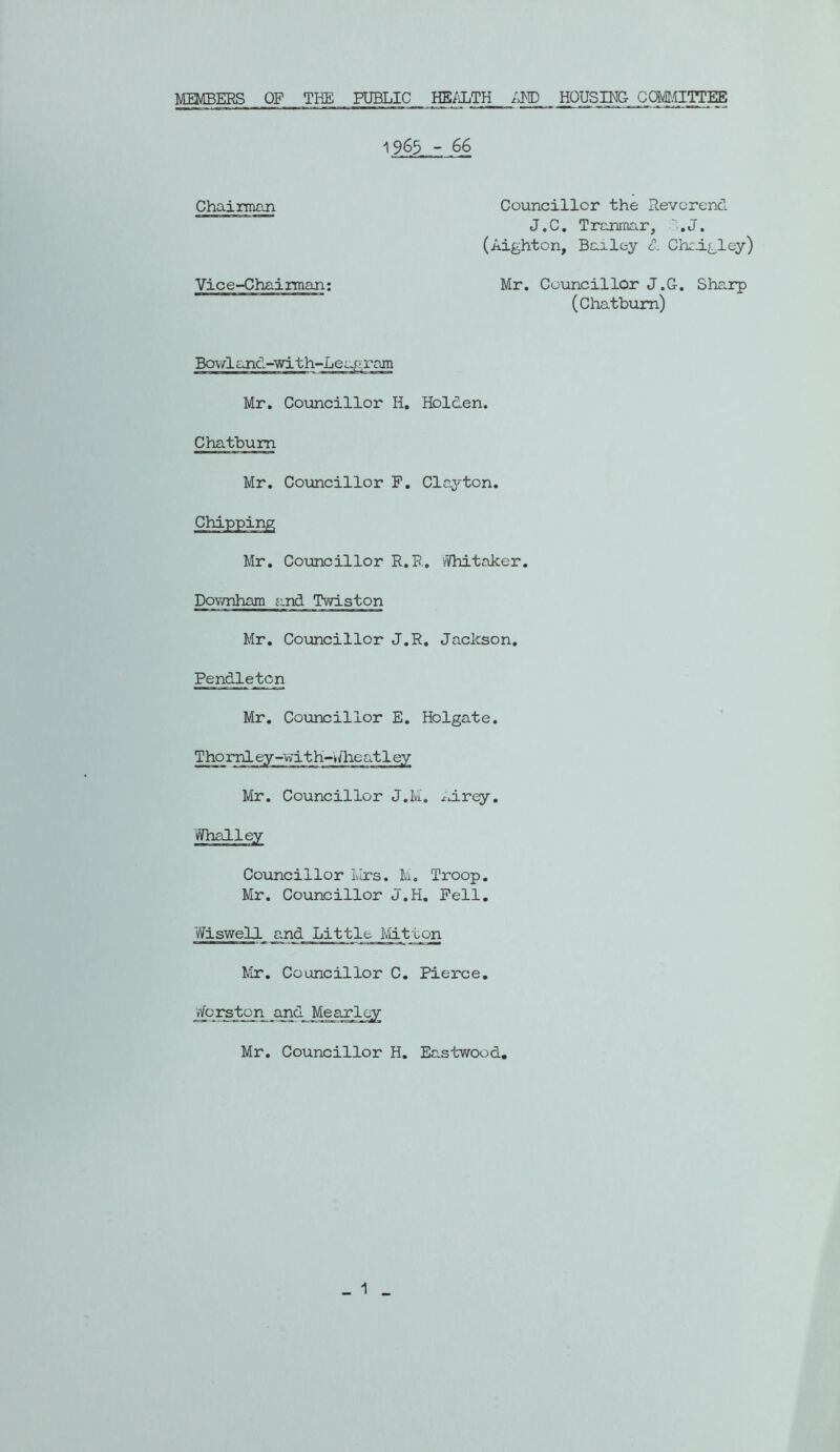 MEMBERS OF THE PUBLIC HE/iLTH HOUSING CQM.CTTTEE i963 - 66 Chainm^^n Councillor the Reverend J.C. Tranmar, ?;.J. (Aighton, Bailey €. Chedgley) Vice-Chairman; Mr. Councillor J.C. Sharp (Chatbum) Bo\/land-'with-Leap-;ram Mr. Councillor H, Holden. Chatbum Mr. Councillor P. Claj'-ton. Chipping Mr. Councillor R.R, vVhitaker. PoY/nham and Twiston Mr, Councillor J.R, Jackson. Pendleton Mr. Councillor E. Holgate. Thoml ey-vvdt h-Jheatl ey Mr. Councillor J.M. Jdrey. Whalley Councillor Mrs. M. Troop. Mr. Councillor J.H. Pell. Wiswell and Little Mitton kir. Councillor C. Pierce, vfcrston and Mearloy Mr. Councillor H. Eastwood, _ 1