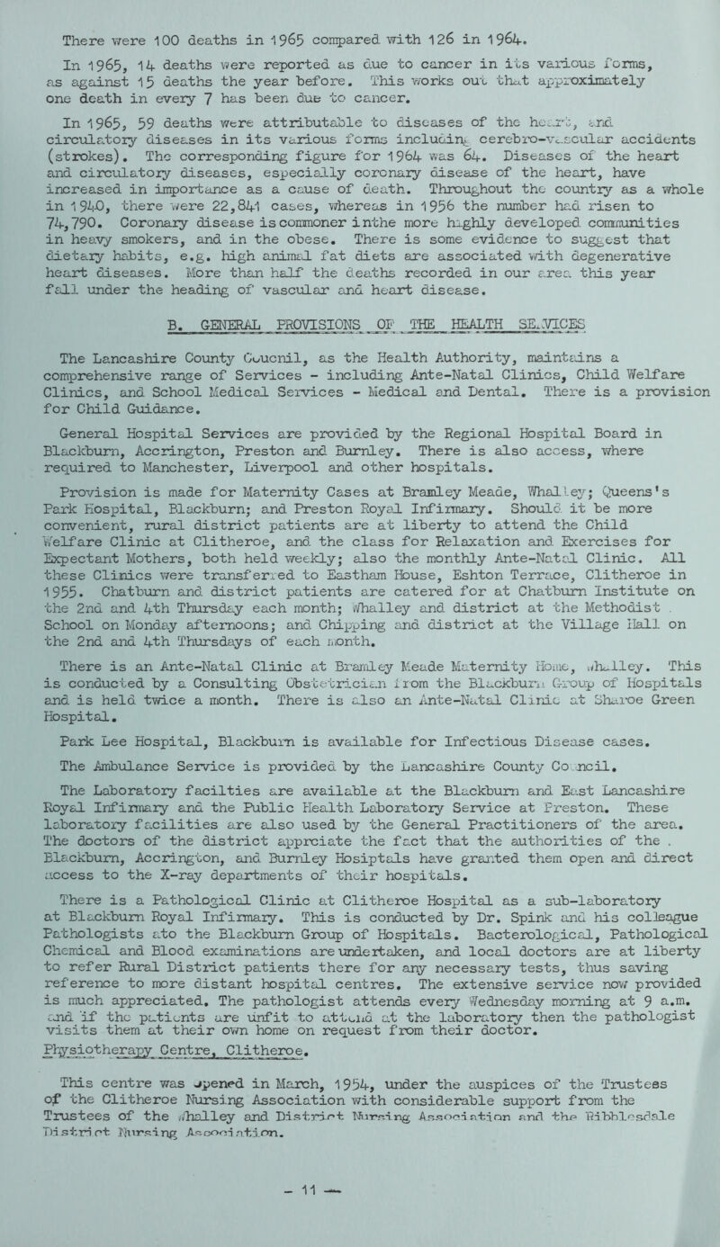 There were 100 deaths in ^^63 corr^ared with 126 in 1964. In 1965, 14 deaths were reported as due to cancer in its various forms, as against 15 deaths the year before. This works out that aj^proxiinately one death in every 7 has been due to cancer. In 1965, 59 deaths were attributable to diseases of the he:.rt, crkl circulatory diseases in its various forms inclucdn.*^ cerebi'O-Vc.scular accidents (strokes). The corresponding figure for 1964 was 64, Diseases of the heart and circulatory diseases, especially coronary disease of the heart, have increased in in^jortance as a cause of o.eath. Throughout the country as a whole in 1 9Aj0, there were 22,841 cases, whereas in 1956 the number had risen to 74,790. Coronary disease is commoner inthe more haghly developed conmunities in heavy smokers, and in the obese. There is some evidence to suggest that dietary habits, e.g. high anirmrJ. fat diets are associated with degenerative heart diseases. More than half the deaths recorded in our area this year fall under the heading of vascular and heart disease. B. GENERAL PROVISIONS OF 'IHE HEALTH SE.l/ICES The Lancashire County Coucnil, as the Health Authority, maintains a comprehensive range of Services - including Ante-Natal Clinics, Child V/elfare Clinics, and School Medical Services - Medical and Dental, There is a provision for Child Guidance. General Hospital Services are provid.ed by the Regional Hospital Board in Blackburn, Accrington, Preston and Burnley, There is also access, v/here required to Manchester, Liverpool and other hospitals. Provision is made for Maternity Cases at Bramley Meade, Whalley; C<4ieens's Park Hospital, Blackburn; and Preston Royal Infirmary. ShoifLd it be more convenient, rural district patients are at liberty to attend the Child Welfare Clinic at Clitheroe, and the class for Relaxation and Exercises for Expectant Mothers, both held weekly; also the monthly Ante-Natcl Clinic. All these Clinics were transferred to Eastham House, Eshton Terrace, Clitheroe in 1955. Chatburn and district patients are catered for at Chatbum Institute on the 2nd and 4th Thursdry each month; iiiThalley and district at the Methodist . School on Monday afternoons; and Chipping and district at the Village Hall on the 2nd and 4th Thursdays of each month. There is an Ante-Natal Clinic at Brandey Meade Maternity lionie, t<lmlley. This is conducted by a Consulting Obstetricien 1 lom the BlackburiJ. Group of Hosjjitals and is held twice a month. There is also an Ante-Natal Clirdo at Shaioe Green Hospital, Park Lee Hospital, Blackburn is available for Infectious Disease cases. The Ambulance Service is p2X>vided by the Lancashire County Co .ncil, The Laboratory facilties are available at the Blackburn and East Lancashire Royal Infirmary and the Public Health Laboratory Service at Preston, These laboratory facilities are adso used by the General Practitioners of the area. The doctors of the district a]pprciate the fact that the authorities of the . Blankbum, Accrington, and Burnley Hosiptals have granted them open and direct access to the X-ray departments of their hospitals. There is a Pathological Clinic at Clitheroe Hospital as a sub-laboratory at Blackburn Royal Infirmary, This is conducted by Dr, Spink and his colleague Pathologists ato the Blackburn Group of Hospitals. Bacterological, Pathological Chemical and Blood examinations are undertaken, and local doctors are at liberty to refer Rural Distract patients there for any necessary tests, thus saving reference to more distant hospital centres. The extensive service nov/ provided is much appreciated. The pathologist attends every Wednesday morning at 9 a.m, cjid if the patients are unfit to atteiid at the laboratory then the pathologist visits them at their own home on request from their doctor. Ptysiotherapy Centre. Clitheroe. This centre was opened in March, 1954, under the auspices of the Trustees of the Clitheroe Nursing Association with considerable support from the Trustees of the vilhalley and Distrar'l NLi-rri-ing AR-'socn atian and thp Ribhlesflale Td.«5tri ct. Ntirsing Asconi ntion. 11