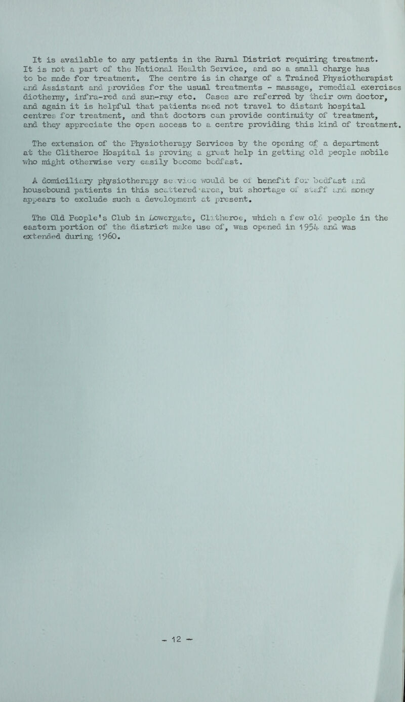It is available to ariy patients in the Rural District requiring treatment. It is not a part of the National Health Service, and so a small charge has to be made for treatment. The centre is in charge of a Trained Physiotherapist and Assistant and provides for the usual treatments - massage, remedial exercises diothermy, infra-red and sun-ray etc. Cases are referred by their ovm doctor, and again it is helpful that patients need not travel to distant hospitail centres for treatment, and that doctors can provide continuity of treatment, and they appreciate the open access to a centre providing this kind of treatment. The extension of the Physiotherapy Seivices by the opening of a department at the Glitheroe Hospital is proving a great help in getting old people mobile v/ho might otherwise veiy easily become bedfast. A domiciliary physiotherapy se .vice would be of benefit for bcdlast c.nd housebound patients in this scattered’area, but shortage of suclf and money appears to exclude such a development at present. The Old People’s Club in Lowergats, Clitherx^e, which a fev\r old people in the eastern portion of the district mcke use of, was opened in 1954 and was extended during I^^O, 12