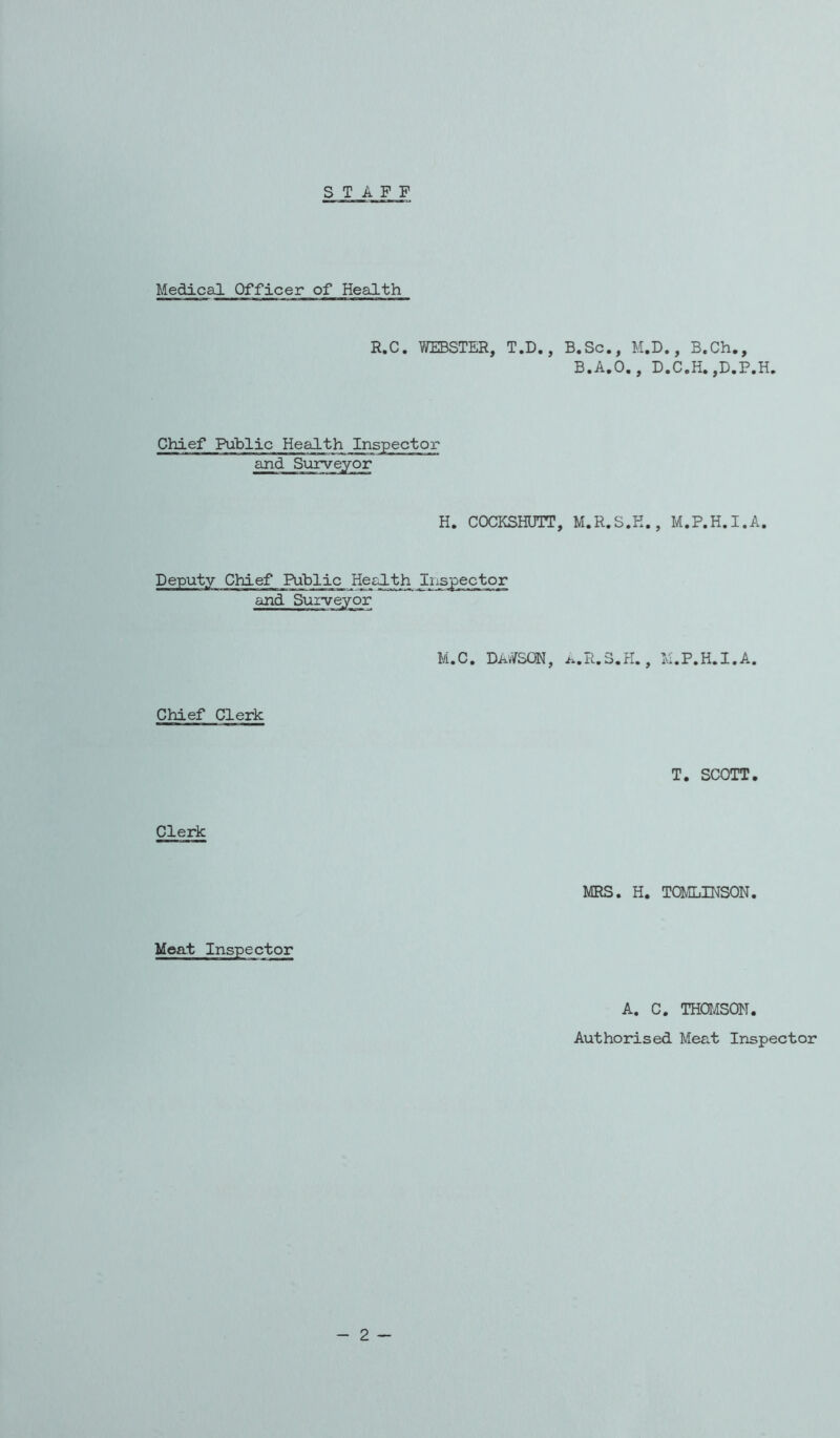 STAFF Medical Officer of Health R.C. WEBSTER, T.D., B.Sc., M.D., B.Ch., B.A.O., D.C.H. ,D.P.H. Chief Public Health Inspector and Surveyor H. COCKSHUTT, M.R.S.K., M.P.H.I.A. Deputy Chief Public Health and Surveyor m.c* Dawson, /..r.s.h. , m.p.h.i.a. Chief Clerk T. SCOTT. Clerk MRS. H. TOMLINSON. Meat Inspector A. C. THOMSON. Authorised Meat Inspector
