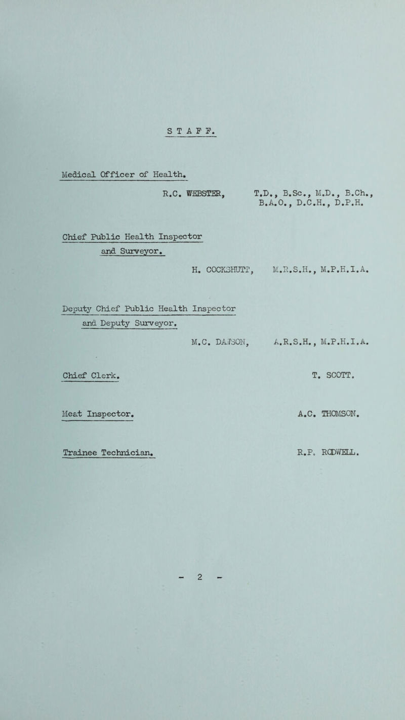 STAFF Medical Officer of Health, R.C, WEBSTER, T.D,, B.Sc,, B,A,0,, D,C Chief Public Health Inspector and S\jrveyor. H. cocKSHurr, m.h.s.h. Deputy Chief Public Health Inspector and Deputy Surveyor, M.C, DA.7S0N, A.R.S.H. Chief Clerk. Meat Inspector. A. Trainee Technician, R. M.D., B.Ch., .H., D.P.H. , M.P.H.l.A. , M.P.H.l.A. T. SCOTT. :, THOMSON. RCDV/ELL. 2