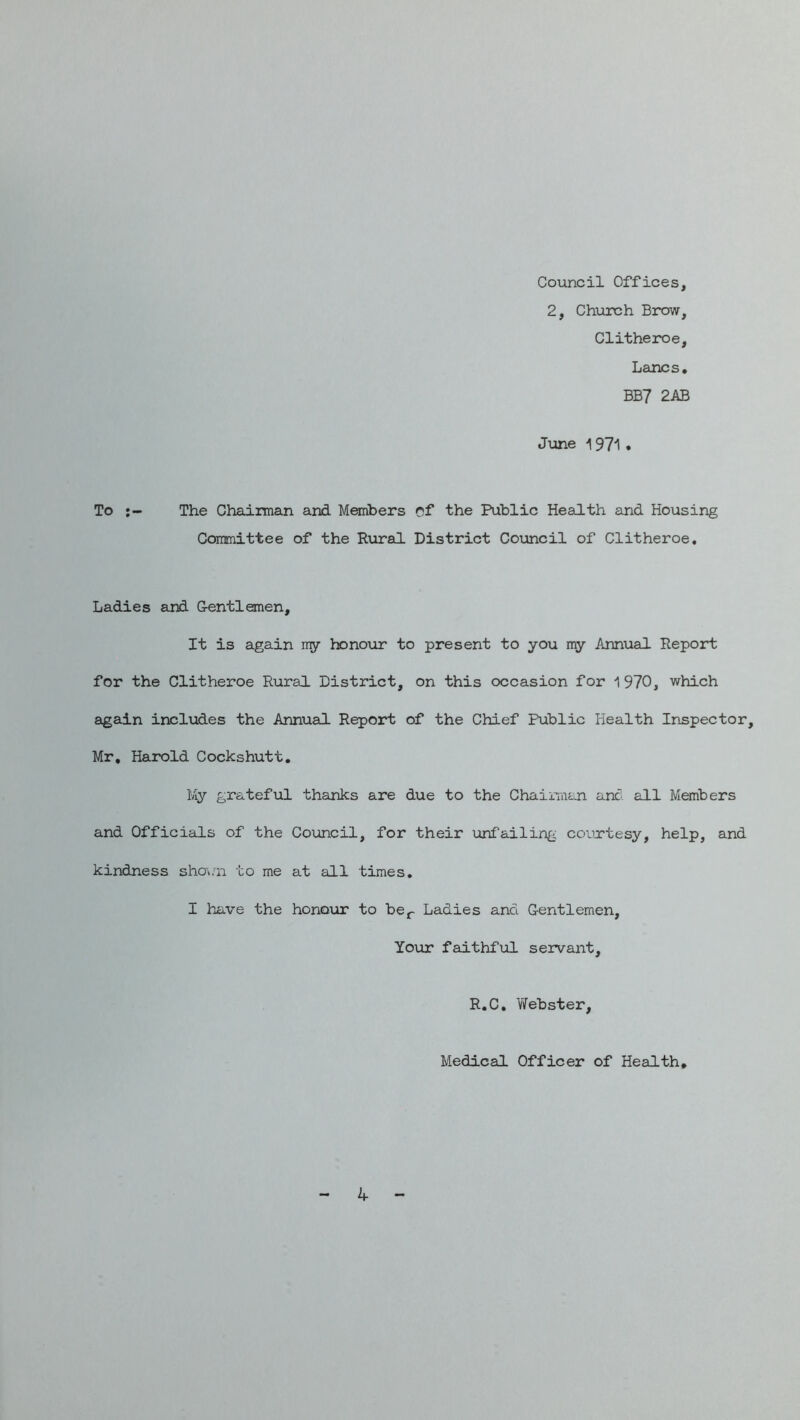 Coiancil Offices, 2, Chiirch Brow, Clitheroe, Larics, BB7 2AB June ^ 971 , To The Chairman and Members of the Public Health and Housing Committee of the Rural District Council of Clitheroe, Ladies and Gentlemen, It is again my honoiar to present to you my Annual Report for the Clitheroe Rural District, on this occasion for 1970, which again includes the Annual Report of the Chief Public Health Inspector, Mr, Harold Cockshutt. Iviy grateful thanks are due to the Chaiman anc all Members and Officials of the Council, for their unfailing courtesy, help, and kindness sho^/n to me at all times, I have the honour to bOj^- Ladies and Gentlemen, Your faithful servant, R.C, Webster, Medical Officer of Health, 4