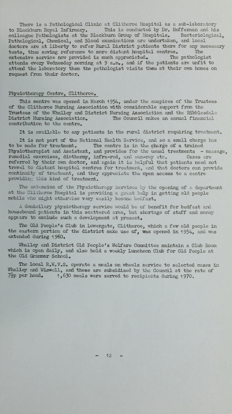 There is a Pathological Clinic at Clitheroe Hospital as a sub-laboratory to Blackburn Royal Infirmary, This is conducted by Dr, Heffeman and his colleague Pa.thologists at the Blackbiom Croup of Hospitals, Bacteriological, Pathological, Chemical, and Blood examinations are undertaken, and local doctors are at liberty to refer Rural District patients there for any necessary tests, thus saving reference to more distant hospital centres. The extensive service noYf provided is much appreciated. The pathologist attends every Wednesday morning at 9 a,m,, and if the patients are unfit to attend the laboratory then the pathologist visits them at their own homes on request from their doctor. Physiotherapy Centre, Clithe3roe, This centre was opened in March 1954, under the auspices of the Trustees of the Clitheroe Nursing Association with considerable support from the Trustees of the Whalley and District Nursing Association and the Ribblesdalc District Nursing Association, The Coxoncil makes an annual financial contribution to the centre. It is available to any patients in the rural district requiring treatment. It is not part of the National Health Service, and so a small charge has to be made for treatment. The centre is in the charge of a trained Physiotherapist and Assistant, and provides for the usual treatments - massage, remedial exercises, diothemy, infra-red, anc?. sun-ray etc. Cases are referred by their own doctor, and again it is hclpfxA that patients need not travel to distant hospital centres for treatment, and that doctors can provide continuity of treatment, and they appreciate the open access to a centre providiriij this kind of treatment. The extension of the Physiotherapy Services by the opening of a department at the Clitheroe Hospital is providing a great help in getting old people mobile \iho might other.rise very easily become bedfast, A domicilary physiotherapy service would be of benefit for bedfast and housebound patients in this scattered area, but shortage of staff and money appears to exclude such a development at present. The Old People’s Club in Lowergate, Clitheroe, which a few old people in the eastern portion of the district make use of, was opened in 1 954, and was extended dxiring i 960, Whall^ and District Old People’s Welfare Committee maintain a Club Room which is open daily, and also hold a weekly Luncheon Club for Old People at the Old Grairraar School, The local R,W,V,S, operate a meals on wheels service to selected cases in Whall^ and YiTiswell, and these are siibsidised by the Coioncil at the rate of TaP head, i,630 meals were served to recipients during 1970, 12