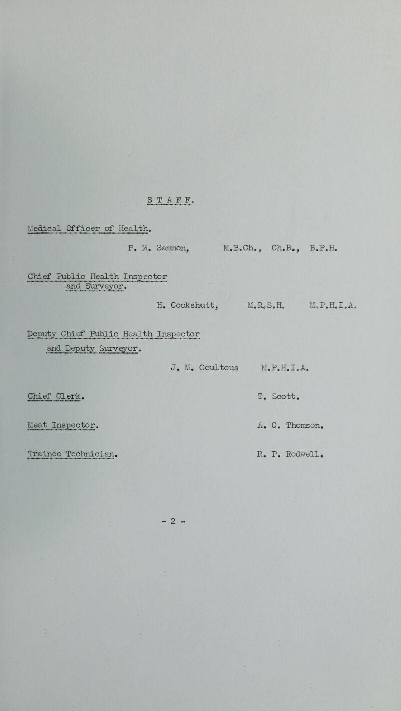 STAFF, Medical Officer of Health. P. M, Sammon, M.B.Ch, Chief Publj^_ Healtji Inspector and S\irveyor. H, Cockshutt, M, ^eChief Public ajad Deputy Surv^or. J. M, Coioltous Chief Clerk. - 2 - , Ch.B., B.P.H. R.S.H. M.P.H.I.A, M.P.H.I.A. T. Scott, A, C, Thomson, Trainee Technician, R. P, Rodwell