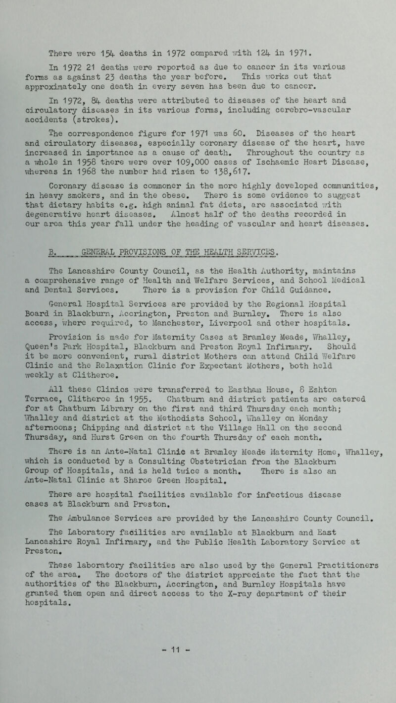 There v/ere 154- deaths in 1972 compared Tvdth 122f in 197'!. In 1972 21 deaths were reported as due to cancer in its various forms as against 23 deaths the year before. This works out that approximately one death in every seven has been due to cancer. In 1972, 84 deaths were attributed to diseases of the heart and circulatory diseases in its various forms, including cerebro-vascular accidents (strokes). The correspondence figure for 1971 was 60. Diseases of the heart and circulatory diseases, especially coronary disease of the heart, have increased in importance as a cause of death. Throughout the country as a whole in 1958 there were over 109,000 cases of Ischaemic Heart Disease, v/hereas in I968 the number had risen to 138,617. Coronary disease is commoner in the more highly developed commimities, in heavy smokers, and in the obese. There is some evidence to suggest that dietary habits e.g. high animal fat diets, are associated vdth degenerative heart diseases. Almost half of the deaths recorded in our area this year fall under the heading of vascular and heart diseases. B. &ENERAL PROVISIONS OF THE HEALTH SERVICES. The Lancashire Co\anty Council, as the Health Authority, maintains a comprehensive range of Health and Welfare Services, and School Medical and Dental Services. There is a provision for Child Guidance. General Hospital Services are provided by the Regional Hospital Board in Blackburn, Accrington, Preston and Burnley, There is also access, V/here reqiiired, to Manchester, Liverpool and other hospitals. Provision is made for Maternity Cases at Bramley Meade, V/halley, Queen’s Park Hospital, Blackburn and Preston Royal Infirmary. Should it be more convenient, rural district Mothers can attend Child Welfare Clinic and the Relaxation Clinic for Expectant Mothers, both held weekly at Clitheroe, All these Clinics were transferred to Eastham House, 8 Eshton Terrace, Clitheroe in 1955. Chatbum and district patients are catered for at Chatbum Library on the first and third Thursday each month; ^Thalley and district at the Methodists School, Yahalley on Monday afternoons; Chipping and district at the Village Hall on the second Thursday, and Hurst Green on the fourth Thursday of each month. There is an Ante-Natal Clinic at Bramley Meade Maternity Home, Whalley, which is conducted by a Consulting Obstetrician from the Blackburn Group of Hospitals, and is held twice a month. There is also an iinte-Natal Clinic at Sharoe Green Hospital, There are hospital facilities available for infectious disease cases at Blackburn and Preston, The Ambulance Services are provided by the Lancashire County Council, The Laboratory facilities are available at Blackburn and East Lancashire Royal Infirmary, and the Public Health La.boratory Service at Preston. These laboratory facilities are also used by the General Practitioners of the area. The doctors of the district appreciate the fact that the authorities of the Blackburn, Accrington, and Burnley Hospitals have granted them open and direct access to the X-ray department of their hospitals.