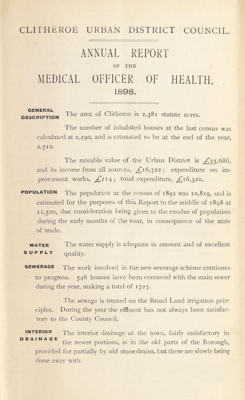 CLITHEROE URBAN DISTRICT COUNCIL. ANNUAL REPORT OF THE MEDICAL OFFICER OF HEALTH. 1898. GENERAL DESCRIPTION The area of Clitheroe is 2,381 statute acres. The number of inhabited houses at the last: census was calculated at 2,290, and is estimated to be at the end of the year, 2,710. The rateable value of the Urban 'District is and its income from all sources, ^16,722; expenditure on im- provement works, ^214; Total expenditure, ^16,320. population The population at the census of 1891 was 10,819, and is estimated for the purposes of this Report to the middle of 1898 at 11,500, due consideration being given to the exodus of population during the early months of the vear, in consequence of the state of trade. water The water supply is adequate in amount and of excellent supply quality. sewerage The work involved in the new sewerage scheme continues to progress. 546 houses have been conneced with the main sewer during the year, making a total of 1727. The sewage is treated on the Broad Land irrigation prin- ciples. During the year the effluent has not always been satisfac- tory to the County Council. interior The interior drainage ol the town, fairly satisfactory in drainage newer portions, is in the old parts of the Borough, provided for partially by old stone drains, but these are slowly being done a wav with.