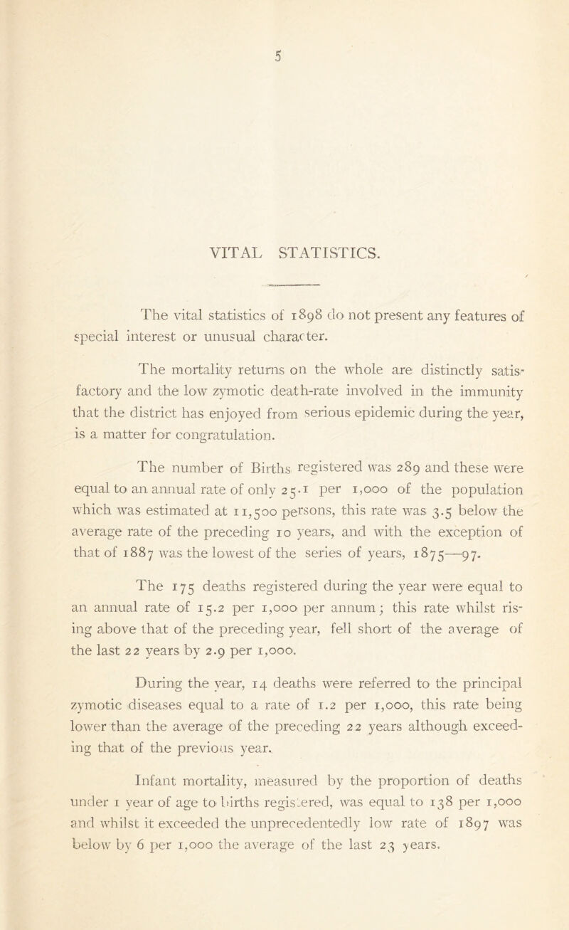 VITAL STATISTICS. The vital statistics of 1898 do not present any features of special interest or unusual character. The mortality returns on the whole are distinctly satis- factory and the low zymotic death-rate involved in the immunity that the district has enjoyed from serious epidemic during the year, is a matter for congratulation. The number of Births, registered was 289 and these were equal to an annual rate of only 2 5 • 1 per 1,000 of the population which was estimated at 11,500 persons, this rate was 3.5 below the average rate of the preceding 10 years, and with the exception of that of 1887 was the lowest of the series of years, 1875—97. The 175 deaths registered during the year were equal to an annual rate of 15.2 per 1,000 per annum ; this rate whilst ris- ing above that of the preceding year, fell short of the average of the last 22 years by 2.9 per 1,000. During the year, 14 deaths were referred to the principal zymotic diseases equal to a rate of 1.2 per 1,000, this rate being lower than the average of the preceding 22 years although exceed- ing that of the previous year.. Infant mortality, measured by the proportion of deaths under 1 year of age to-births registered, was equal to 138 per 1,000 and whilst it exceeded the unprecedentedly low rate of 1897 was below by 6 per 1,000 the average of the last 23 years.