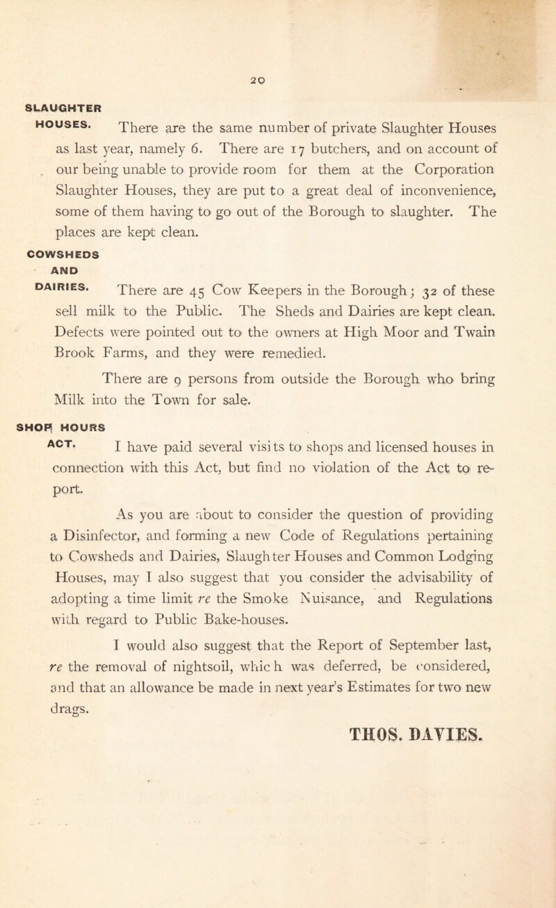 SLAUGHTER houses. There are the same number of private Slaughter Houses as last year, namely 6. There are 17 butchers, and on account of our being unable to provide room for them at the Corporation Slaughter Houses, they are put to a great deal of inconvenience, some of them having to go out of the Borough to slaughter. The places are kept clean. COWSHEDS AND dabries. There are 45 Cow Keepers in the Borough; 32 of these sell milk to the Public. The Sheds and Dairies are kept clean. Defects were pointed out to> the owners at High Moor and Twain Brook Farms, and they were remedied. There are 9 persons from outside the Borough who> bring Milk into the Town for sale. SHOF^ HOURS ACT> I have paid several visi ts to shops and licensed houses in connection with this Act, but find no> violation of the Act to re= port. As you are about to consider the question of providing a Disinfector, and forming a new Code of Regulations pertaining to Cowsheds and Dairies, Slaughter Houses and Common Lodging Houses, may I also suggest that you consider the advisability of adopting a time limit re the Smoke Nuisance, and Regulations with regard to Public Bake-houses. I would also suggest that the Report of September last, re the removal of nightsoil, whic h was deferred, be considered, and that an allowance be made in next year’s Estimates for two new drags. TUGS. DAVIES.