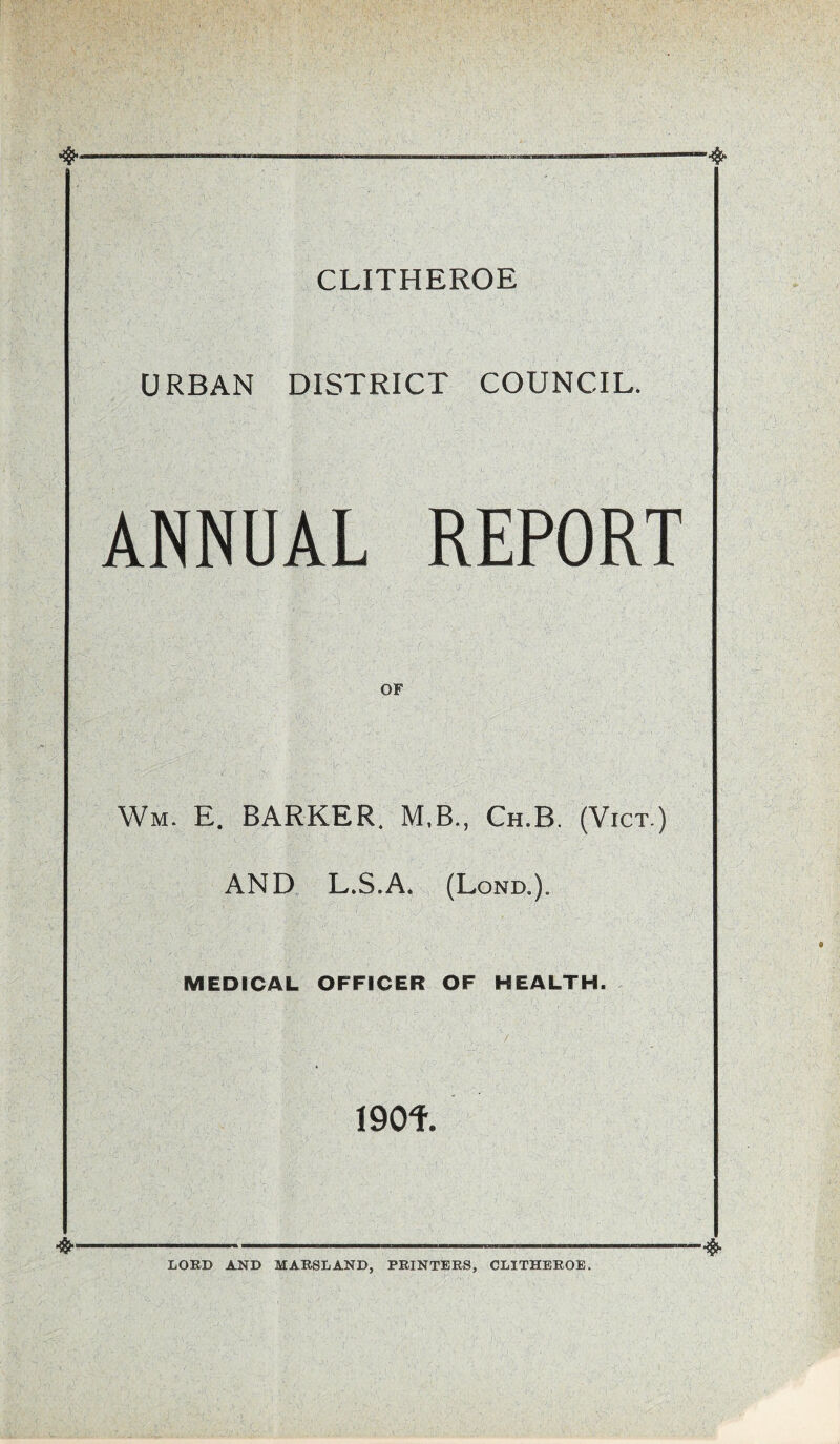 CLITHEROE URBAN DISTRICT COUNCIL. ANNUAL REPORT OF Wm. E. BARKER. M.B., Ch.B. (Vict.) .1 ' r ■ \A V- . ' . ' ■ ' • ■ ? ‘ r AND L.S.A. (Lond,)» MEDICAL OFFICER OF HEALTH. 190f. LORD AND MARSLAND, PRINTERS, CLITHEROE.