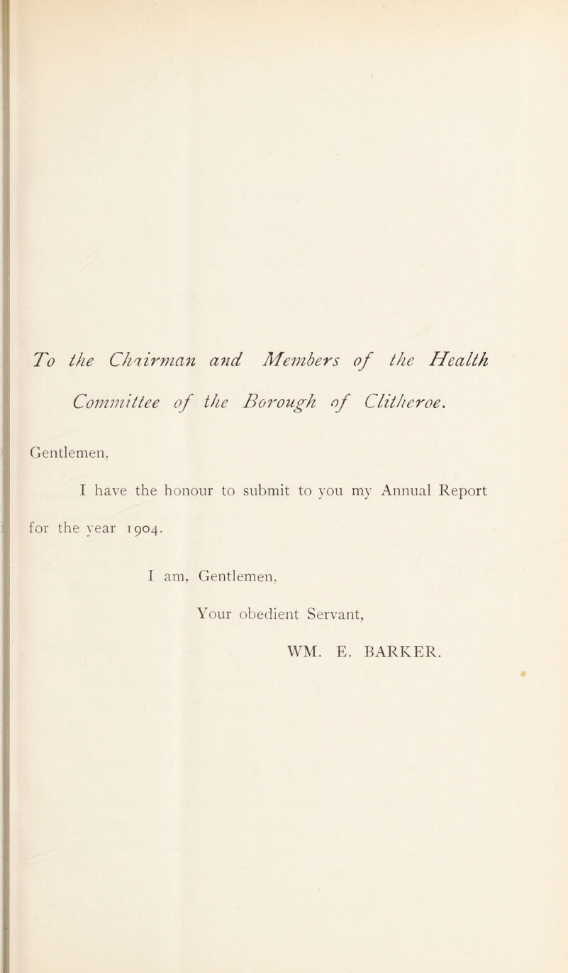 To the Chairman and Members of the Health Committee of the Borough of Clitheroe. Gentlemen. I have the honour to submit to you my Annual Report for the year T904. I am, Gentlemen, Your obedient Servant, WM. E. BARKER.