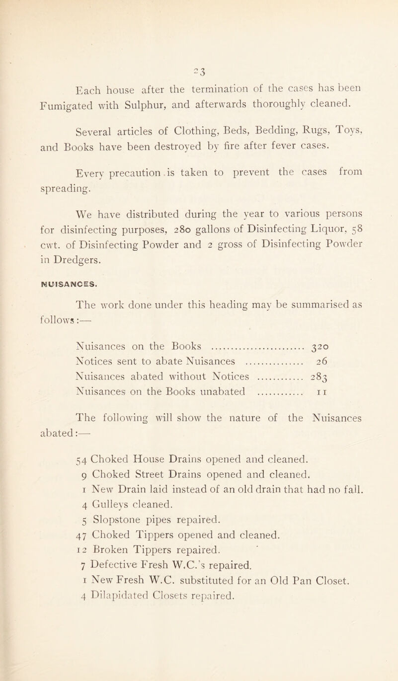 Each house after the termination of the cases has been Fumigated with Sulphur, and afterwards thoroughly cleaned. Several articles of Clothing, Beds, Bedding, Rugs, Toys, and Books have been destroyed by fire after fever cases. Every precaution is taken to prevent the cases from spreading. We have distributed during the year to various persons for disinfecting purposes, 280 gallons of Disinfecting Liquor, 58 cwt. of Disinfecting Powder and 2 gross of Disinfecting Powder in Dredgers. NUISANCES. The work done under this heading may be summarised as follows:—- Nuisances on the Books 320 Notices sent to abate Nuisances 26 Nuisances abated without Notices 283 Nuisances on the Books unabated 11 The following will show the nature of the Nuisances abated:—- 54 Choked House Drains opened and cleaned. 9 Choked Street Drains opened and cleaned, 1 New Drain laid instead of an old drain that had no fall. 4 Gulleys cleaned. 5 Slopstone pipes repaired. 47 Choked Tippers opened and cleaned. 12 Broken Tippers repaired. 7 Defective Fresh W,C.’s repaired. 1 New Fresh W.C. substituted for an Old Pan Closet. 4 Dilapidated Closets repaired.