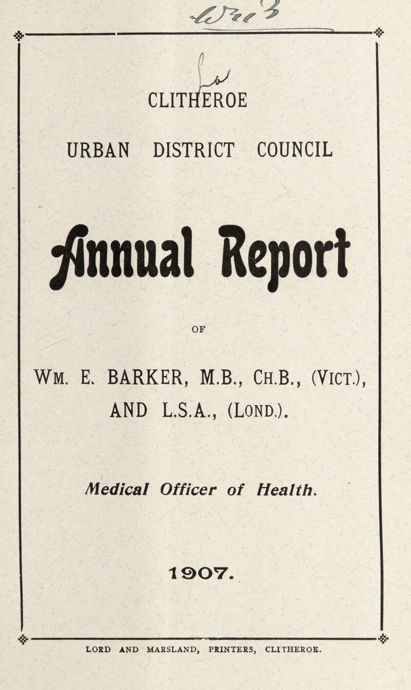 CLITHEROE URBAN DISTRICT COUNCIL ytnnnal Report OF Wm. E. BARKER, M.B., Ch.B., (ViCT.), AND L.S.A., (Lond.). Medical Officer of Health. 190V. LORD AND MARSLAND, PRINTERS, CLITHEROE.