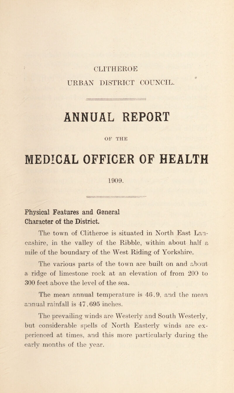 CLITHEROE URBAN DISTRICT COUNCIL. ANNUAL REPORT OF THE MEDICAL OFFICER OF HEALTH 1909. Physical Features and General Character of the District. The town of Clitheroe is situated in North East Lan- cashire, in the valley of the Kibble, within about half a mile of the boundary of the West Riding of Yorkshire. The various parts of the town are built on and about a ridge of limestone rock at an elevation of from 209 to 300 feet above the level of the sea. The mean annual temperature is 46.9, and the mean annual rainfall is 47.695 inches. The prevailing winds are Westerly and South Westerly, but considerable spells of North Easterly winds are ex- perienced at times, and this more particularly during the early months of the year.