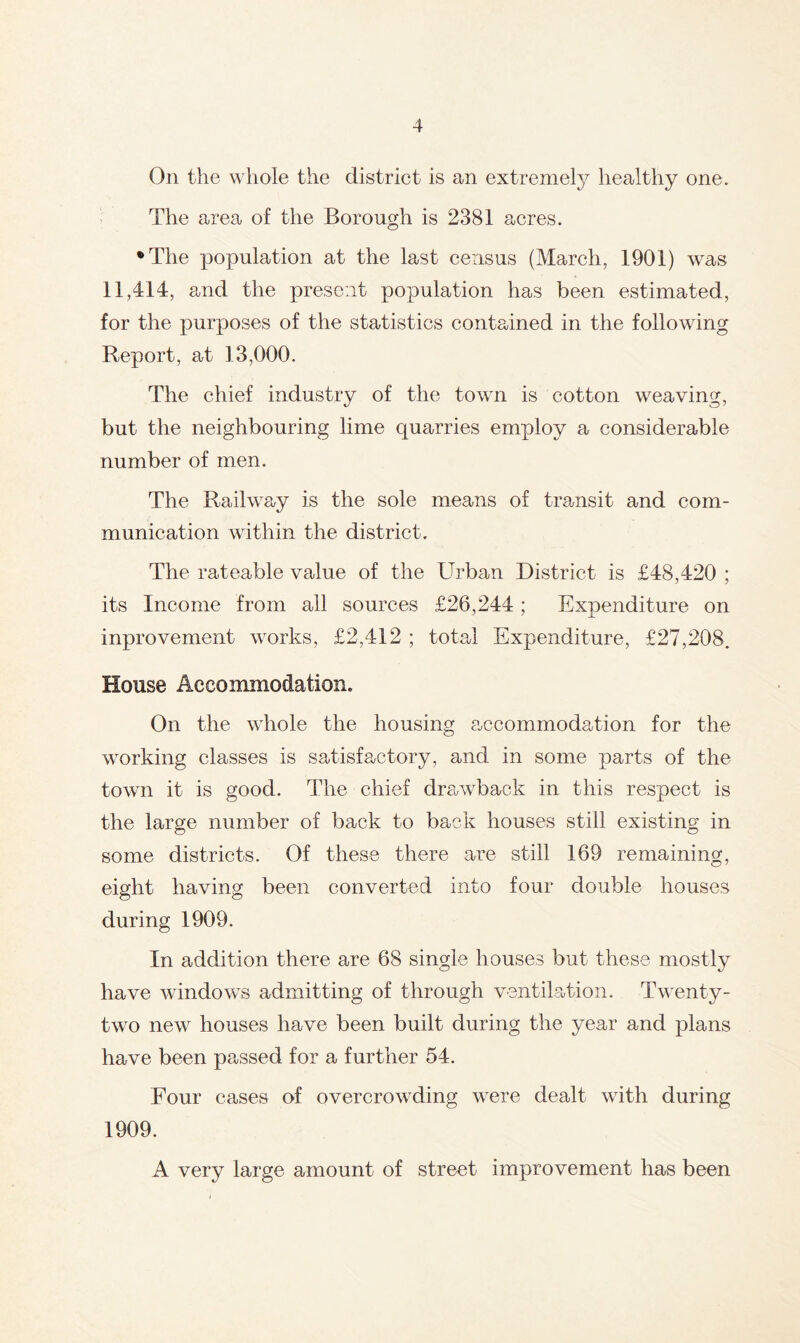 On the wliole the district is an extremety healthy one. The area of the Borough is 2381 acres. •The population at the last census (March, 1901) was 11,414, and the present population has been estimated, for the purposes of the statistics contained in the following Report, at 13,000. The chief industry of the town is cotton weaving, but the neighbouring lime quarries employ a considerable number of men. The Railway is the sole means of transit and com- munication within the district. The rateable value of the Urban District is £48,420 ; its Income from all sources £26,244; Expenditure on inprovement works, £2,412 ; total Expenditure, £27,208. House Accommodation. On the whole the housing accommodation for the working classes is satisfactory, and in some parts of the town it is good. The chief drawback in this respect is the large number of back to back houses still existing in some districts. Of these there are still 169 remaining, eight having been converted into four double houses during 1909. In addition there are 68 single houses but these mostly have windows admitting of through ventilation. Twenty- two new houses have been built during the year and plans have been passed for a further 54. Four cases of overcrowding were dealt with during 1909. A very large amount of street improvement has been