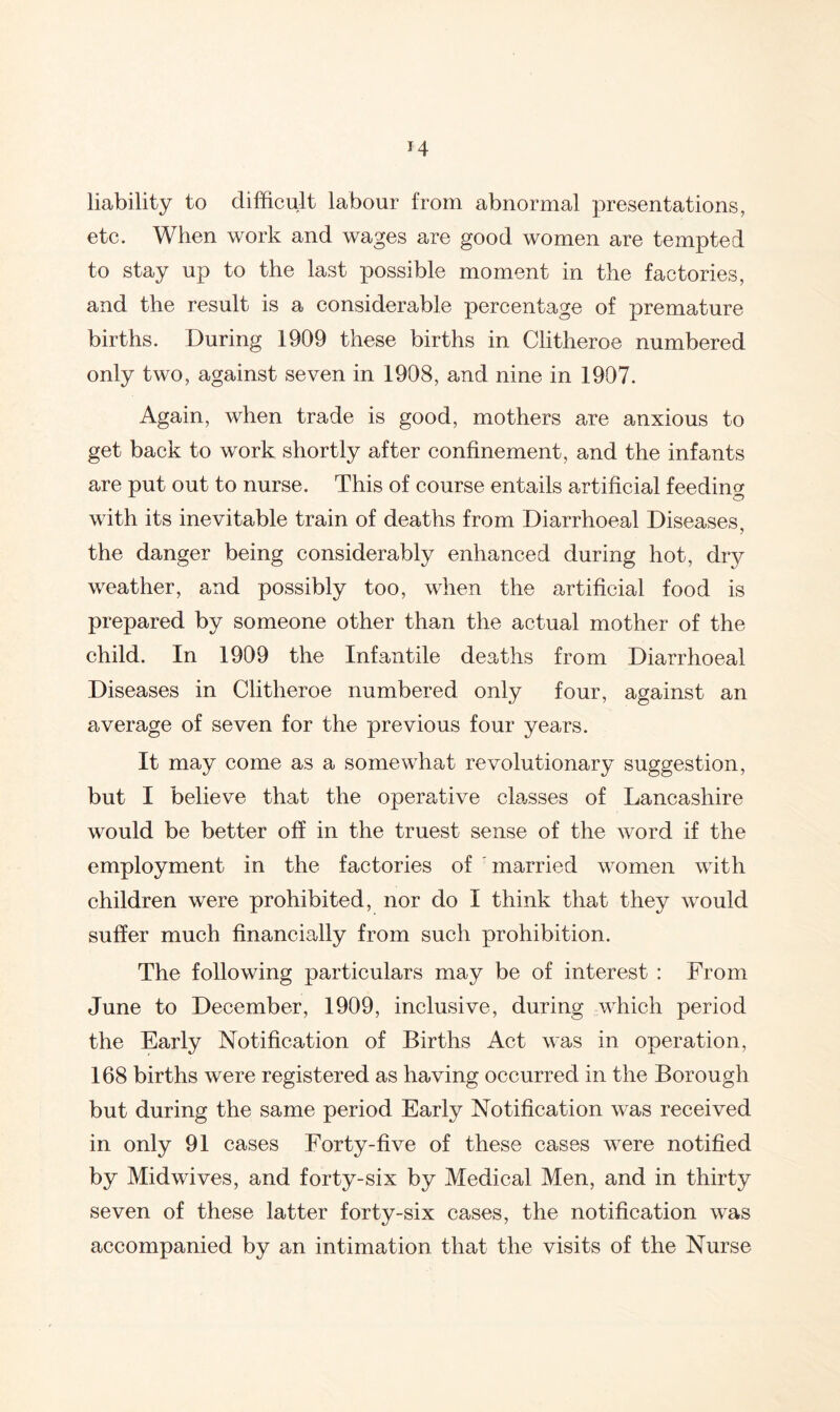 liability to difficult labour from abnormal presentations, etc* A^^lien wo w^a^es are good women are tempted to stay up to the last possible moment in the factories, and the result is a considerable percentage of premature births. During 1909 these births in Clitheroe numbered only two, against seven in 1908, and nine in 1907. Again, when trade is good, mothers are anxious to get back to work shortly after confinement, and the infants are put out to nurse. This of course entails artificial feeding with its inevitable train of deaths from Diarrhoeal Diseases, the danger being considerably enhanced during hot, dry weather, and possibly too, when the artificial food is prepared by someone other than the actual mother of the child. In 1909 the Infantile deaths from Diarrhoeal Diseases in Clitheroe numbered only four, against an average of seven for the previous four years. It may come as a somewhat revolutionary suggestion, but I believe that the operative classes of Lancashire would be better off in the truest sense of the word if the employment in the factories of 'married women with children were prohibited, nor do I think that they wmuld suffer much financially from such prohibition. The following particulars may be of interest : From June to December, 1909, inclusive, during which period the Early Notification of Births Act was in operation, 168 births were registered as having occurred in the Borough but during the same period Early Notification was received in only 91 cases Forty-five of these cases were notified by Midwives, and forty-six by Medical Men, and in thirty seven of these latter forty-six cases, the notification was accompanied by an intimation that the visits of the Nurse