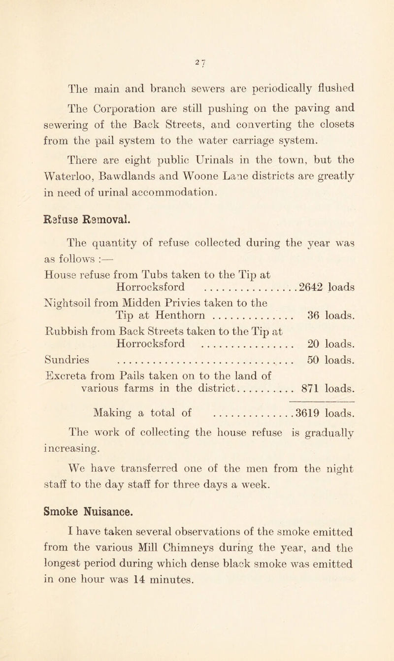 The main and branch sewers are periodically flushed The Corporation are still pushing on the paving and sewering of the Back Streets, and converting the closets from the pail system to the water carriage system. There are eight public Urinals in the town, but the Waterloo, Bawdlands and Woone Lane districts are greatly in need of urinal accommodation. Refuse Removal. The quantity of refuse collected during the year was as follows House refuse from Tubs taken to the Tip at Horrocksford 2642 loads Nightsoil from Midden Privies taken to the Tip at Henthorn 36 loads. Rubbish from Back Streets taken to the Tip at Horrocksford 20 loads. Sundries 50 loads. Excreta from Pails taken on to the land of various farms in the district 871 loads. Making a total of 3619 loads. The work of collecting the house refuse is gradually increasing. We have transferred one of the men from the nio:ht staff to the day staff for three days a week. Smoke Nuisance. I have taken several observations of the smoke emitted from the various Mill Chimneys during the year, and the longest period during which dense black smoke was emitted in one hour was 14 minutes.