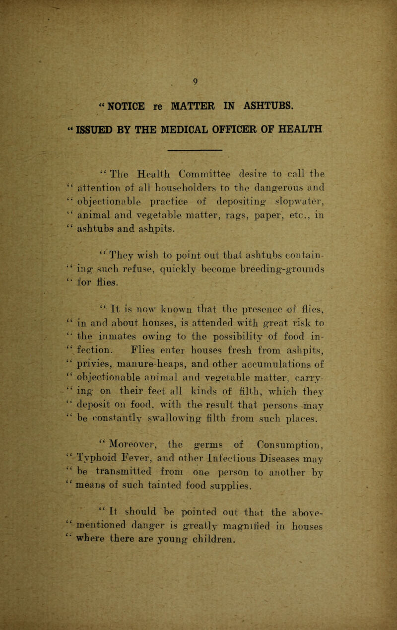 “NOTICE re MATTER IN ASHTUBS. “ ISSUED BY THE MEDICAL OFFICER OF HEALTH ‘^Tlie Health Committee desire to call the '' attention of all householders to the dang^erous and objectionable practice of depositing’ slopwater, animal and vegetable matter, rags, paper, etc., in “ ashtubs and ashpits. They wish to point out that ashtubs contain- ing such refuse, quickly become breeding-grounds for files. “ It is now known that the presence of flies, ‘‘ in and about houses, is attended with great risk to the inmates owing to the possibility of food in- ‘^^fection. Flies enter houses fresh from ashpits, privies, manure-heaps, and other accumulations of objectionable animal and vegetable matter, carry- ing on their feet all kinds of filth, whicL they deposit on food, with the result that persons may “ be <’onstantly swallowing filth from such places. Moreover, the germs of Consumption, Typhoid Fever, and other Infectious Diseases may be transmitted from one person to another by means of such tainted food supplies. ‘'If should be pointed out that the above-  mentioned danger is greatly magnified in houses where there are young children.