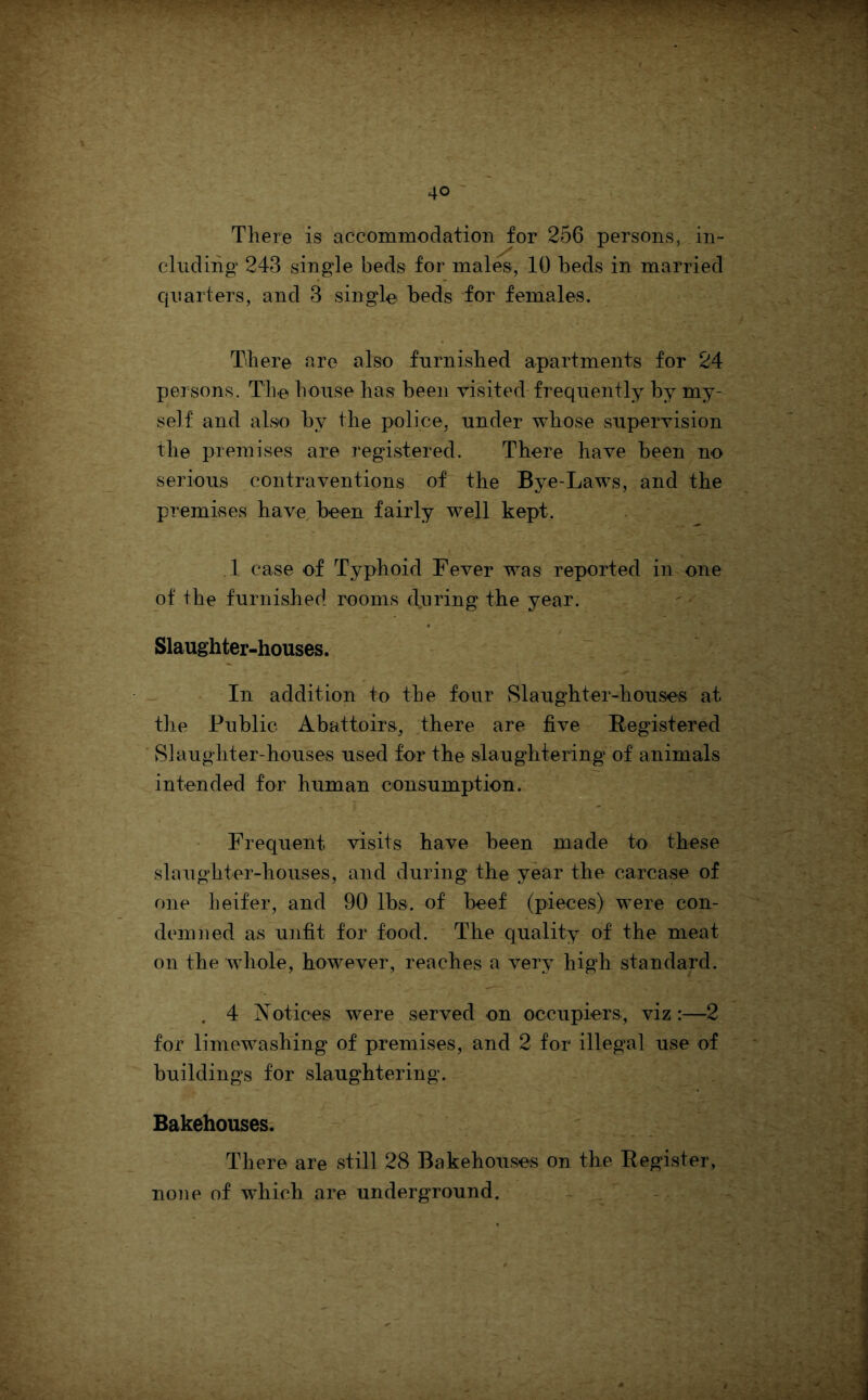 There is accommodation for 256 persons, in- cluding 243 single beds for males, 10 beds in married quarters, and 3 single beds for females. There are also furnished apartments for 24 persons. Tiie house has been visited frequently by my- self and also by the police, under whose supervision the premises are registered. There have been no serious contraventions of the Bye-Laws, and the premises have, been fairly well kept. ,1 case of Typhoid Fever was reported in one of the furnished rooms during the year. Slaughter-houses. In addition to the four Slaughter-houses at the Public Abattoirs, there are five Registered Slaughter-houses used for the slaughtering of animals intended for human consumption. Frequent visits have been made to these slaughter-houses, and during the year the carcase of one heifer, and 90 lbs. of beef (pieces) were con- demned as unfit for food. * The quality of the meat on the whole, however, reaches a very high standard. . 4 Notices were served on occupiers, viz:—2 for limewashing of premises, and 2 for illegal use of buildings for slaughtering. Bakehouses. There are still 28 Bakehouses on the Register, none of which are underground. ,,