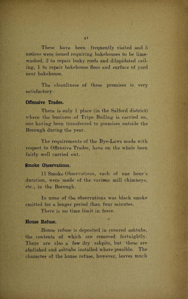 These have been frequently visited and 5 notices were issued requiring* bakehouses to be lime- washed, 2 to repair leaky roofs and dilapidated ceil- ing, 1 to repair bakehouse floor and surface of yard near bakehouse. The cleanliness of these premises is very satisfactory.' Offensive Trades. There is only 1 place (in the Salford district) where the business of Tripe Boiling is carried on, one having been transferred to premises outside the Borough during the year. The requirements of the Bye-LaWs made with respect to Offensive Trades, have on the whole been fairly well carried out. Smoke Observations. 11 Smoke Observations, each of one hour’s duration, were made of the various mill chimneys, etc., in the Borough. In none of the observations was black smoke emitted for a longer period than four minutes. There is no time limit in force. House Refuse. .House refuse is deposited in covered ashtubs, the contents of which are removed fortnightly. There are also a few dry ashpits, but these are abolished and ashtubs installed where possible. The character of the house refuse, however, leaves much